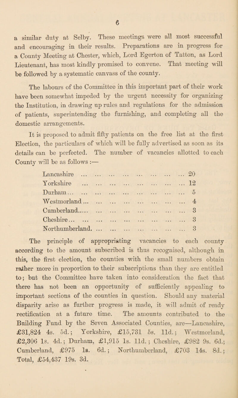 a similar duty at Selby, These meetings were all most successful and encouraging in their results. Preparations are in progress for a County Meeting at Chester, which, Lord Egerton of Tatton, as Lord Lieutenant, has most kindly promised to convene. That meeting will be followed by a systematic canvass of the county. The labours of the Committee in this important part of their work have been somewhat impeded by the urgent necessity for organizing the Institution, in drawing up rules and regulations for the admission of patients, superintending the furnishing, and completing all the domestic arrangements. It is proposed to admit fifty patients on the free list at the first Election, the particulars of which will be fully advertised as soon as its details can be perfected. The number of vacancies allotted to each County will be as follows :— Lancashire . Y orkshire . Durham. Westmorland... Cumberland. Cheshire... 1STorthumberland. ... The principle of appropriating vacancies to each county according to the amount subscribed is thus recognised, although in this, the first election, the counties with the small numbers obtain rather more in proportion to their subscriptions than they are entitled to; but the Committee have taken into consideration the fact that there has not been an opportunity of sufficiently appealing to important sections of the counties in question. Should any material disparity arise as further progress is made, it will admit of ready rectification at a future time. The amounts contributed to the Building Fund by the Seven Associated Counties, are—Lancashire, £31,824 4s. 5d.; Yorkshire, £15,731 5s. lid.; Westmorland, £2,306 Is. 4d.; Durham, £1,915 Is. lid. ; Cheshire, £982 9s. 6d.; Cumberland, £975 Is. 6d.; Northumberland, £703 14s. 8d.; Total, £54,437 19s. 3d.