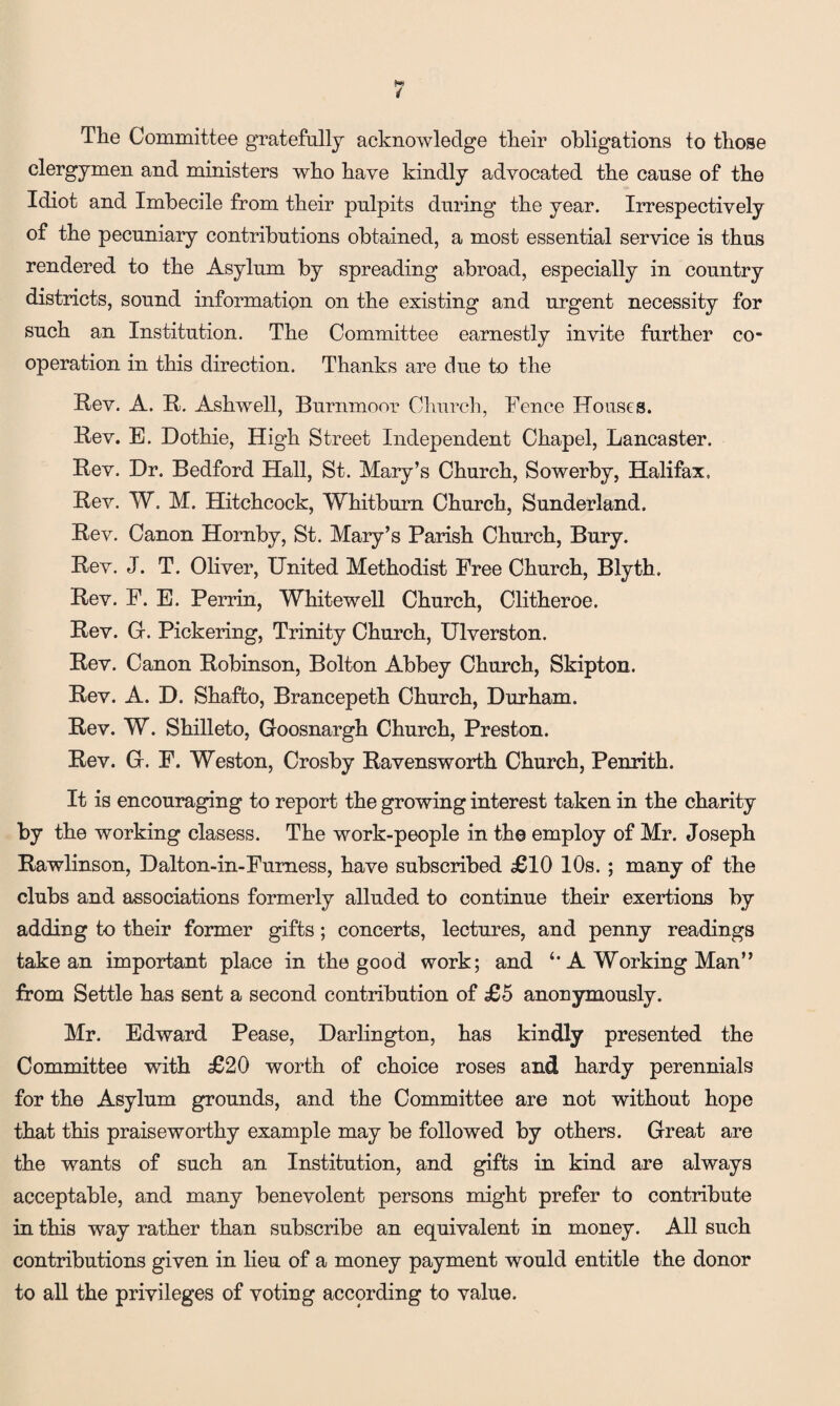 4 The Committee gratefully acknowledge their obligations to those clergymen and ministers who have kindly advocated the cause of the Idiot and Imbecile from their pulpits during the year. Irrespectively of the pecuniary contributions obtained, a most essential service is thus rendered to the Asylum by spreading abroad, especially in country districts, sound information on the existing and urgent necessity for such an Institution. The Committee earnestly invite further co¬ operation in this direction. Thanks are due to the Rev. A. R. Ashwell, Burnmoor Church, Fence Houses. Rev. E. Dothie, High Street Independent Chapel, Lancaster. Rev. Dr. Bedford Hall, St. Mary’s Church, Sowerby, Halifax. Rev. W. M. Hitchcock, Whitburn Church, Sunderland. Rev. Canon Hornby, St. Mary’s Parish Church, Bury. Rev. J. T. Oliver, United Methodist Free Church, Blyth. Rev. F. E. Perrin, Whitewell Church, Clitheroe. Rev. G. Pickering, Trinity Church, Ulverston. Rev. Canon Robinson, Bolton Abbey Church, Skipton. Rev. A. D. Shaffco, Brancepeth Church, Durham. Rev. W. Shilleto, Goosnargh Church, Preston. Rev. G. F. Weston, Crosby Ravensworth Church, Penrith. It is encouraging to report the growing interest taken in the charity by the working clasess. The work-people in the employ of Mr. Joseph Rawlinson, Dalton-in-Furness, have subscribed £10 10s. ; many of the clubs and associations formerly alluded to continue their exertions by adding to their former gifts; concerts, lectures, and penny readings take an important place in the good work; and A Working Man” from Settle has sent a second contribution of £5 anonymously. Mr. Edward Pease, Darlington, has kindly presented the Committee with £20 worth of choice roses and hardy perennials for the Asylum grounds, and the Committee are not without hope that this praiseworthy example may be followed by others. Great are the wants of such an Institution, and gifts in kind are always acceptable, and many benevolent persons might prefer to contribute in this way rather than subscribe an equivalent in money. All such contributions given in lieu of a money payment would entitle the donor to all the privileges of voting according to value.