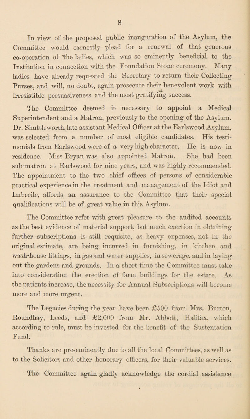 In view of tlie proposed public inauguration of the Asylum, the Committee would earnestly plead for a renewal of that generous co-operation or 'the ladies, which was so eminently beneficial to the Institution in connection with the Foundation Stone ceremony. Many ladies have already requested the Secretary to return their Collecting Purses, and will, no doubt, again prosecute their benevolent work with irresistible persuasiveness and the most gratifying success. The Committee deemed it necessary to appoint a Medical Superintendent and a Matron, previously to the opening of the Asylum. Dr. Shuttleworth, late assistant Medical Officer at the Earlswood Asylum, was selected from a number of most eligible candidates. His test! monials from Earlswood were of a very high character. He is now in residence. Miss Bryan was also appointed Matron. She had been sub-matron ad Earlswood for nine years, and was highly recommended. The appointment to the two chief offices of persons of considerable practical experience in the treatment and management of the Idiot and Imbecile, affords an assurance to the Committee that their special qualifications will be of great value in this Asylum. The Committee refer with great pleasure to the audited accounts as the best evidence of material support, but much exertion in obtaining further subscriptions is still requisite, as heavy expenses, not in the original estimate, are being incurred in furnishing, in kitchen and wash-house fittings, in gas and water supplies, in sewerage, and in laying out the gardens and grounds. In a short time the Committee must take into consideration the erection of farm buildings for the estate. As the patients increase, the necessity for Annual Subscriptions will become more and more urgent. The Legacies during the year have been £500 from Mrs. Burton, Roundhay, Leeds, and £2,000 from Mr. Abbott, Halifax, which according to rule, must be invested for the benefit of the Sustentation Fund. Thanks are pre-eminently due to all the local Committees, as well as to the Solicitors and other honorary officers, for their valuable services. The Committee again gladly acknowledge the cordial assistance