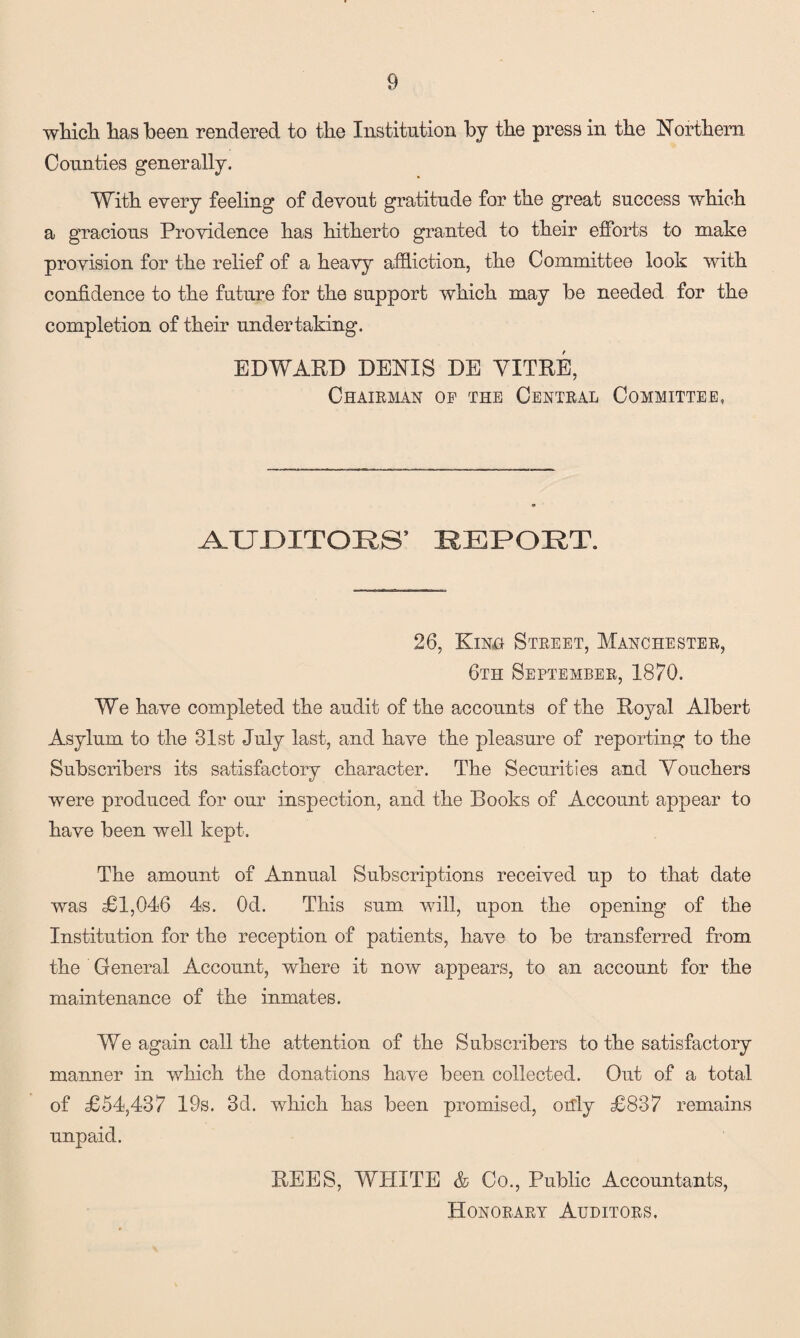 which has been rendered to the Institution by the press in the Northern Counties generally. With every feeling of devout gratitude for the great success which a gracious Providence has hitherto granted to their efforts to make provision for the relief of a heavy affliction, the Committee look with confidence to the future for the support which may be needed for the completion of their undertaking. EDWARD DENIS DE VITRE, Chairman of the Central Committee, TJ DIT OII S ’ REPORT. 26, Kino Street, Manchester, 6th September, 1870. We have completed the audit of the accounts of the Royal Albert Asylum to the 31st July last, and have the pleasure of reporting to the Subscribers its satisfactory character. The Securities and Vouchers were produced for our inspection, and the Books of Account appear to have been well kept. The amount of Annual Subscriptions received up to that date was £1,046 4s. Od. This sum will, upon the opening of the Institution for the reception of patients, have to be transferred from the General Account, where it now appears, to an account for the maintenance of the inmates. We again call the attention of the Subscribers to the satisfactory manner in which the donations have been collected. Out of a total of £54,437 19s. 3d. which has been promised, only £837 remains unpaid. REES, WHITE & Co., Public Accountants, Honorary Auditors.