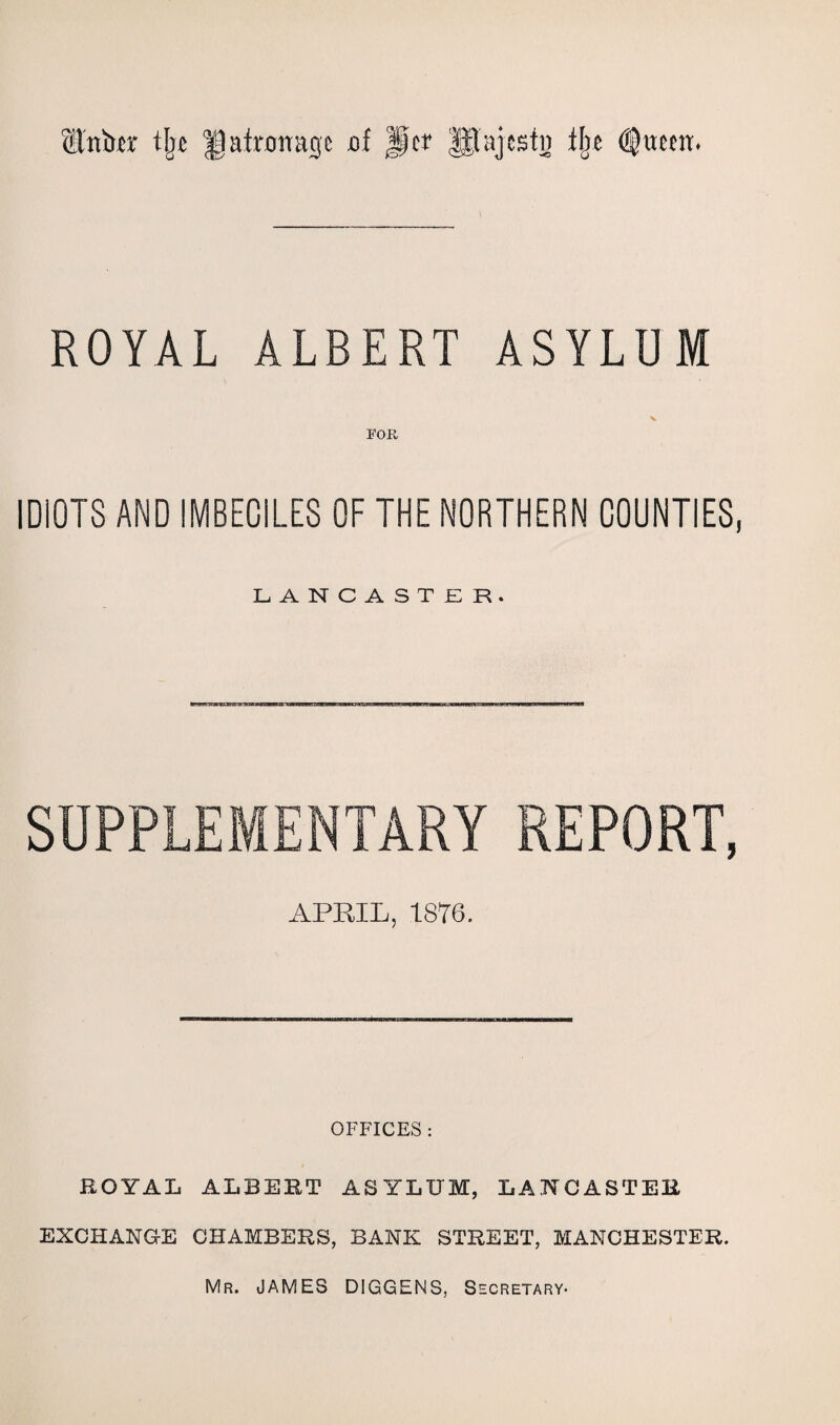 tLlnbrc tlje patronage cf Jper glajcstn tlje ROYAL ALBERT ASYLUM % FOR IDIOTS AND IMBECILES OF THE NORTHERN COUNTIES, LANCASTER. SUPPLEMENTARY REPORT, APRIL, 1876. OFFICES : ROYAL ALBERT ASYLUM, LANCASTER EXCHANGE CHAMBERS, BANK STREET, MANCHESTER. Mr. JAMES DIGGENS, Secretary*