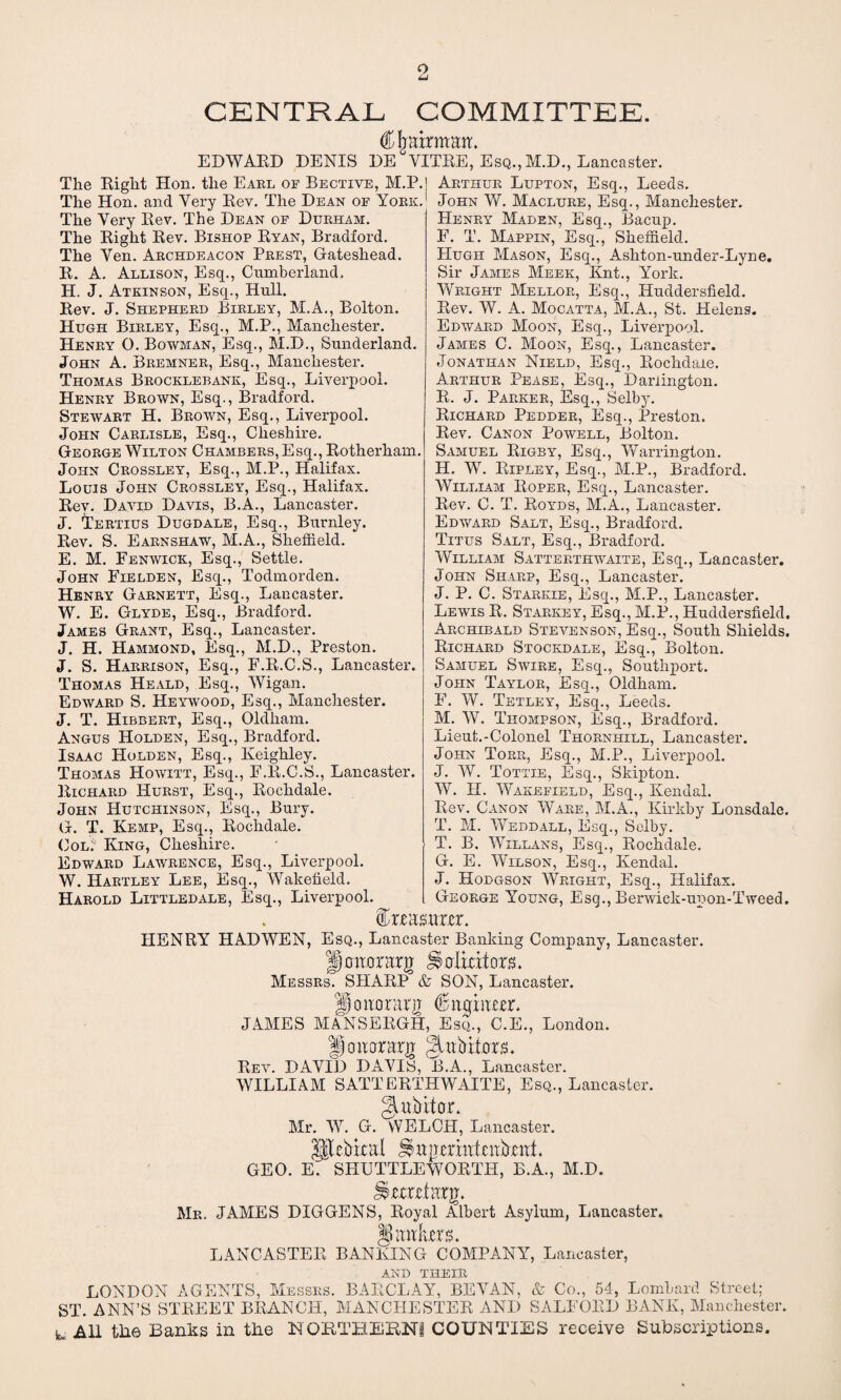 o CENTRAL COMMITTEE. (Khairmatr. EDWARD DENIS DE VITRE, Esq., M.D., Lancaster. The Right Hon. the Earl of Bective, M.P.| Arthur Lupton, Esq., Leeds. John W. Maclure, Esq., Manchester. Henry Maden, Esq., Bacup. F. T. Mappin, Esq., Sheiiield. Hugh Mason, Esq., Ashton-nnder-Lyne. Sir James Meek, Knt., York. Wright Mellor, Esq., Huddersfield. Rev. W. A. Mocatta, M.A., St. Helens. Edward Moon, Esq., Liverpool. James C. Moon, Esq., Lancaster. Jonathan Nield, Esq., Rochdale. Arthur Pease, Esq., Darlington. R. J. Parker, Esq., Selby. Richard Pedder, Esq., Preston. Rev. Canon Powell, Bolton. Samuel Rigby, Esq., Warrington. H. W. Ripley, Esq., M.P., Bradford. William Roper, Esq., Lancaster. Rev. C. T. Royds, M.A., Lancaster. Edward Salt, Esq., Bradford. Titus Salt, Esq., Bradford. William Satterthwaite, Esq., Lancaster. John Sharp, Esq., Lancaster. J. P. C. Starkie, Esq., M.P., Lancaster. Lewis R. Starkey, Esq., M.P., Huddersfield. Archibald Stevenson, Esq., South Shields. Richard Stockdale, Esq., Bolton. Samuel Swire, Esq., Southport. John Taylor, Esq., Oldham. E. W. Tetley, Esq., Leeds. M. W. Thompson, Esq., Bradford. Lieut.-Colonel Thornhill, Lancaster. John Torr, Esq., M.P., Liverpool. J. W. Tottie, Esq., Skipton. W. II. Wakefield, Esq., Kendal. Rev. Canon Ware, M.A., Kirkby Lonsdale. T. M. Weddall, Esq., Selby. T. B. Willans, Esq., Rochdale. G. E. Wilson, Esq., Kendal. J. Hodgson Wright, Esq., Halifax. George Young, Esq., Berwick-upon-Tweed. faasum'. HENRY HAD WEN, Esq., Lancaster Banking Company, Lancaster. Jmtorarg Saliritors. Messrs. SHARP & SON, Lancaster. Honorary blhtmiutr. JAMES MANSEKGH, Esq., C.E., London. |f ohomg gutbitors. Rev. DAVID DAVIS, B.A., Lancaster. WILLIAM SATTERTHWAITE, Esq., Lancaster. gjtubitox. Mr. W. G. WELCH, Lancaster. Ulcbkal ^turmtiUubxftl. GEO. E. SHUTTLEWORTH, B.A., M.D. Mr. JAMES DIGGENS, Royal Albert Asylum, Lancaster. § antes. LANCASTER BANKING COMPANY, Lancaster, AND THEIR LONDON AGENTS, Messrs. BARCLAY, BEVAN, & Co., 54, Lombard Street; ST. ANN’S STREET BRANCH, MANCHESTER AND SALEORD BANK, Manchester. L Ml the Banks in the NORTHERN! COUNTIES receive Subscriptions. The Hon. and Very Rev. The Dean of York. The Very Rev. The Dean of Durham. The Right Rev. Bishop Ryan, Bradford. The Ven. Archdeacon Prest, Gateshead. R. A. Allison, Esq., Cumberland. H. J. Atkinson, Esq., Hull. Rev. J. Shepherd Birley, M.A., Bolton. Hugh Birley, Esq., M.P., Manchester. Henry O. Bowman, Esq., M.D., Sunderland. John A. Bremner, Esq., Manchester. Thomas Brocklebank, Esq., Liverpool. Henry Brown, Esq., Bradford. Stewart H. Brown, Esq., Liverpool. John Carlisle, Esq., Cheshire. George Wilton Chambers, Esq., Rotherham. John Crossley, Esq., M.P., Halifax. Louis John Crossley, Esq., Halifax. Rev. David Davis, B.A., Lancaster. J. Tertius Dugdale, Esq., Burnley. Rev. S. Earnshaw, M.A., Sheffield. E. M. Fenwick, Esq., Settle. John Fielden, Esq., Todmorden. Henry Garnett, Esq., Lancaster. W. E. Glyde, Esq., Bradford. James Grant, Esq., Lancaster. J. H. Hammond, Esq., M.D., Preston. J. S. Harrison, Esq., F.R.C.S., Lancaster. Thomas Heald, Esq., Wigan. Edward S. Heywood, Esq., Manchester. J. T. Hibbert, Esq., Oldham. Angus Holden, Esq., Bradford. Isaac Holden, Esq., Keighley. Thomas Howitt, Esq., F.R.C.S., Lancaster. Richard Hurst, Esq., Rochdale. John Hutchinson, Esq., Bury. G. T. Kemp, Esq., Rochdale. Col: King, Cheshire. Edward Lawrence, Esq., Liverpool. W. Hartley Lee, Esq., Wakefield. Harold Littledale, Esq., Liverpool.