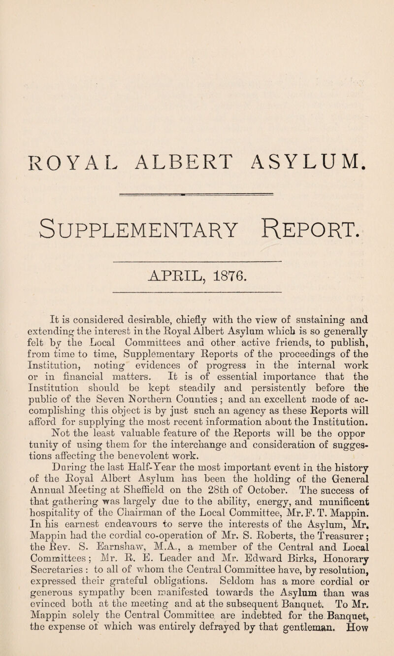 ROYAL ALBERT ASYLUM Supplementary Report. APEIL, 1876. It is considered desirable, chiefly with the view of sustaining and extending the interest in the Royal Albert Asylum which is so generally felt by the Local Committees and other active friends, to publish, from time to time, Supplementary Reports of the proceedings of the Institution, noting evidences of progress in the internal work or in financial matters. It is of essential importance that the Institution should be kept steadily and persistently before the public of the Seven Northern Counties ; and an excellent mode of ac¬ complishing this object is by just such an agency as these Reports will afford for supplying the most recent information about the Institution. Not the least valuable feature of the Reports will be the oppor tunity of using them for the interchange and consideration of sugges¬ tions affecting the benevolent work. Daring the last Half-Year the most important event in the history of the Royal Albert Asylum has been the holding of the General Annual Meeting at Sheffield on the 28th of October. The success of that gathering was largely due to the ability, energy, and munificent hospitality of the Chairman of the Local Committee, Mr. E. T. Mappin. In his earnest endeavours to serve the interests of the Asylum, Mr. Mappin had the cordial co-operation of Mr. S. Roberts, the Treasurer; the Rev. S. Earnshaw, M.A., a member of the Central and Local Committees ; Mr. R. E. Leader and Mr. Edward Birks, Honorary Secretaries : to all of whom the Central Committee have, by resolution, expressed their grateful obligations. Seldom has a more cordial or generous sympathy been manifested towards the Asylum than was evinced both at the meeting and at the subsequent Banquet. To Mr. Mappin solely the Central Committee are indebted for the Banquet, the expense of which was entirely defrayed by that gentleman. How