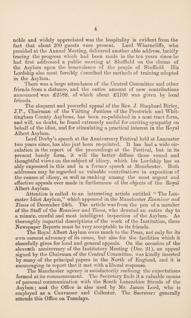 noble and widely appreciated was the hospitality is evident from the fact that about 200 guests were present. Lord Wharncliffe, who presided at the Annual Meeting, delivered another able address, lucidly tracing the progress which had been made in the ten years since he had first addressed a public meeting at Sheffield on the claims of the Asylum upon the benevolence of the people of Sheffield. His Lordship also most forcibly described the methods of training adopted in the Asylum. There was a large attendance of the Central Committee and other friends from a distance, and the entire amount of new contributions announced was £2588, of which about £1100 was given by local friends. The eloquent and powerful appeal of the Rev. J. Shepherd Birley, J.P., Chairman of the Visiting Justices of the Prestwich and Whit- tin gh am County Asylums, has been re-published in a neat tract form, and will, no doubt, be found extremely useful for exciting sympathy on behalf of the idiot, and for stimulating a practical interest in the Royal Albert Asylum. Lord Derby’s speech at the Anniversary Festival held at Lancaster two years since, has also just been re-printed. It has had a wide cir¬ culation in the report of the proceedings at the Festival, but in its present handy form, it will the better diffuse those sound and thoughtful views on the subject of idiocy, which his Lordship has so ably expressed in this and in a former speech at Manchester. Both addresses may be regarded as valuable contributions in exposition of the causes of idiocy, as well as ranking among the most urgent and effective appeals ever made in furtherance of the objects of the Royal Albert Asylum. Attention is called to an interesting article entitled “ The Lan¬ caster Idiot Asylum,” which appeared in the Manchester Examiner and Times of December 24th. The article was from the pen of a member of the Staff of the Examiner and Times, who devoted an entire day to a minute, careful and most intelligent inspection of the Asylum. As thoroughly impartial descriptions of the work of the Institution, these Newspaper Reports must be very acceptable to its friends. The Royal Albert Asylum owes much to the Press, not only for its own earnest advocacy of its cause, but also for the facilities which it cheerfully gives for local and general appeals. On the occasion of the eleventh anniversary of the Institutory Meeting (Dec. 21), an appeal signed by the Chairman of the Central Committee, was kindly inserted by many of the principal papers in the North of England, and it is encouraging to report that it met with a liberal response. The Manchester agency is satisfactorily realising the expectations formed at its commencement. The Secretary finds it a valuable means of personal communication with the South Lancashire friends of the Asylum; and the Office is also used by Mr. James Lord, who is employed as a Canvasser and Collector. The Secretary generally attends this Office on Tuesdays.