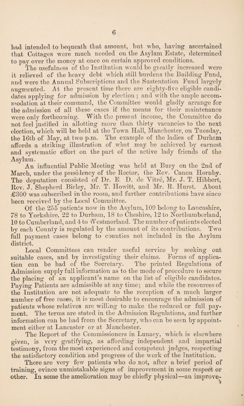 bad intended to bequeath that amount, but who, having ascertained that Cottages were much needed on the Asylum Estate, determined to pay over the money at once on certain approved conditions. The usefulness of the Institution would be greatly increased were it relieved of the heavy debt which still burdens the Building Fund, and were the Annual Subscriptions and the Sustentation Fund largely augmented. At the present time there are eighty-five eligible candi¬ dates applying for admission by election ; and with the ample accom¬ modation at their command, the Committee would gladly arrange for the admission of all these cases if the means for their maintenance were only forthcoming. With the present income, the Committee do not feel justified in allotting more than thirty vacancies to the next election, which will be held at the Town Hall, Manchester, on Tuesday, the 16th of May, at two p.m. The example of the ladies of Durham affords a striking illustration of what may be achieved by earnest and systematic effort on the part of the active lady friends of the Asylum. An influential Public Meeting was held at Bury on the 2nd of March, under the presidency of the Rector, the Rev. Canon Hornby. The deputation consisted of Dr. E. D. de Mitre, Mr. J. T. Hibbert, Rev. J. Shepherd Birley, Mr. T. Howitt, and Mr. R. Hurst. About £300 was subscribed in the room, and further contributions have since been received by the Local Committee. Of the 255 patients now in the Asylum, 109 belong to Lancashire, 78 to Yorkshire, 22 to Durham, 18 to Cheshire, 12 to Northumberland, 10 to Cumberland, and 4 to Westmorland. The number of patients elected by each County is regulated by the amount of its contributions. Two full payment cases belong to counties not included in the Asylum district. Local Committees can render useful service bv seeking out suitable cases, and by investigating their claims. Forms of applica¬ tion can be had of the Secretary. The printed Regulations of Admission supply full information as to the mode of procedure to secure the placing of an applicant’s name on the list of eligible candidates. Paying Patients are admissible at any time; and while the resources of the Institution are not adequate to the reception of a much larger number of free eases, it is most desirable to encourage the admission of patients whose relatives are willing to make the reduced or full pay¬ ment. The terms are stated in the Admission Regulations, and further information can be had from the Secretary, who can be seen by appoint¬ ment either at Lancaster or at Manchester. The Report of the Commissioners in Lunacy, which is elsewhere given, is very gratifying, as affording independent and impartial testimony, from the most experienced and competent judges, respecting the satisfactory condition and progress of the work of the Institution. There are very few patients who do not, after a brief period of training, evince unmistakable signs of improvement in some respect or other. In some the amelioration may be chiefly physical—an improve-