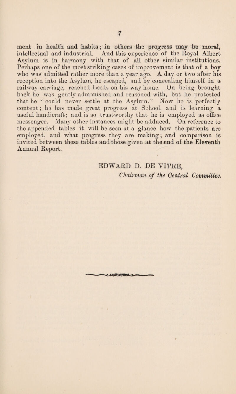 ment in health and habits; in others the progress may be moral, intellectual and industrial. And this experience of the Royal Albert Asylum is in harmony with that of all other similar institutions. Perhaps one of the most striking cases of improvement is that of a boy who was admitted rather more than a year ago. A day or two after his reception into the Asylum, he escaped, and by concealing himself in a railway carriage, reached Leeds on his way home. On being brought back he was gently admonished and reasoned with, but he protested that he ‘ could never settle at the Asylum.” Now he is perfectly content; he has made great progress at School, and is learning a useful handicraft; and is so trustworthy that he is employed as office messenger. Many other instances might be adduced. On reference to the appended tables it will be seen at a glance how the patients are employed, and what progress they are making; and comparison is invited between these tables and those given at the end of the Eleventh Annual Report. EDWARD D. DE VITRE, Chairman of the Central Committee.