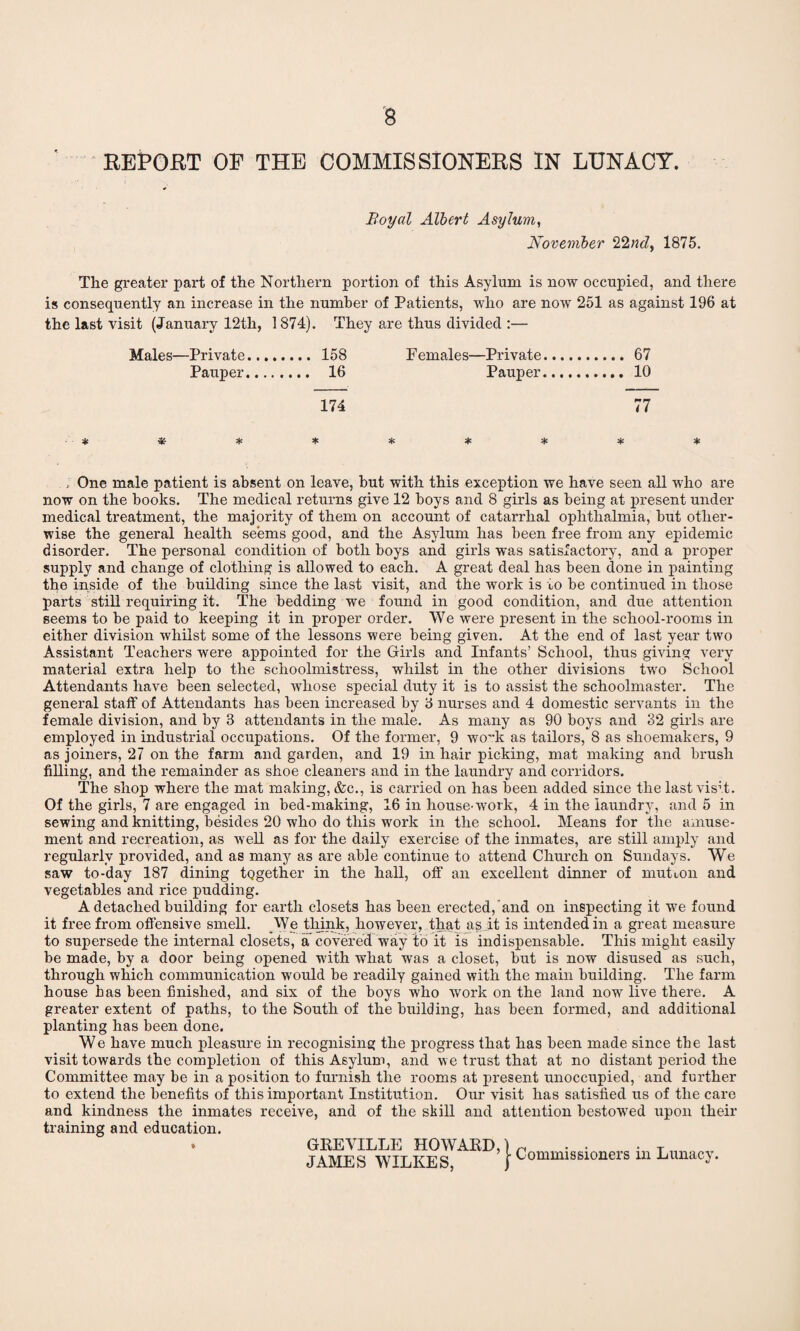 REPORT OP THE COMMISSIONERS IN LUNACY. Boyal Albert Asylum, November 22nd, 1875. The greater part of the Northern portion of this Asylum is now occupied, and there is consequently an increase in the number of Patients, who are now 251 as against 196 at the last visit (January 12th, 1874). They are thus divided :— Males—Private. 158 Females—Private.67 Pauper. 16 Pauper. 10 174 77 * * * * * * * * One male patient is absent on leave, but with this exception we have seen all who are now on the books. The medical returns give 12 boys and 8 girls as being at present under medical treatment, the majority of them on account of catarrhal ophthalmia, but other¬ wise the general health seems good, and the Asylum has been free from any epidemic disorder. The personal condition of both boys and girls was satisfactory, and a proper supply and change of clothing is allowed to each. A great deal has been done in painting the inside of the building since the last visit, and the work is to be continued in those parts still requiring it. The bedding we found in good condition, and due attention seems to be paid to keeping it in proper order. We were present in the school-rooms in either division whilst some of the lessons were being given. At the end of last year two Assistant Teachers were appointed for the Girls and Infants’ School, thus giving very material extra help to the schoolmistress, whilst in the other divisions two School Attendants have been selected, whose special duty it is to assist the schoolmaster. The general staff of Attendants has been increased by 8 nurses and 4 domestic servants in the female division, and by 3 attendants in the male. As many as 90 boys and 32 girls are employed in industrial occupations. Of the former, 9 wo~k as tailors, 8 as shoemakers, 9 as joiners, 27 on the farm and garden, and 19 in hair picking, mat making and brush filling, and the remainder as shoe cleaners and in the laundry and corridors. The shop where the mat making, &c., is carried on has been added since the last visit. Of the girls, 7 are engaged in bed-making, 16 in house-work, 4 in the laundry, and 5 in sewing and knitting, besides 20 who do this work in the school. Means for the amuse¬ ment and recreation, as well as for the daily exercise of the inmates, are still amply and regularly provided, and as many as are able continue to attend Church on Sundays. We saw to-day 187 dining tQgether in the hall, off an excellent dinner of mutton and vegetables and rice pudding. A detached building for earth closets has been erected, and on inspecting it we found it free from offensive smell. We think, however, that as it is intended in a great measure to supersede the internal closets, a covered way to it is indispensable. This might easily be made, by a door being opened with what was a closet, but is now disused as such, through which communication would be readily gained with the main building. The farm house has been finished, and six of the boys who work on the land now live there. A greater extent of paths, to the South of the building, has been formed, and additional planting has been done. We have much pleasure in recognising the progress that has been made since tbe last visit towards the completion of this Asylum, and we trust that at no distant period the Committee may be in a position to furnish the rooms at present unoccupied, and further to extend the benefits of this important Institution. Our visit has satisfied us of the care and kindness the inmates receive, and of the skill and attention bestowed upon their training and education. * GREVILLE HOWARD, JAMES WILKES, Commissioners in Lunacy.