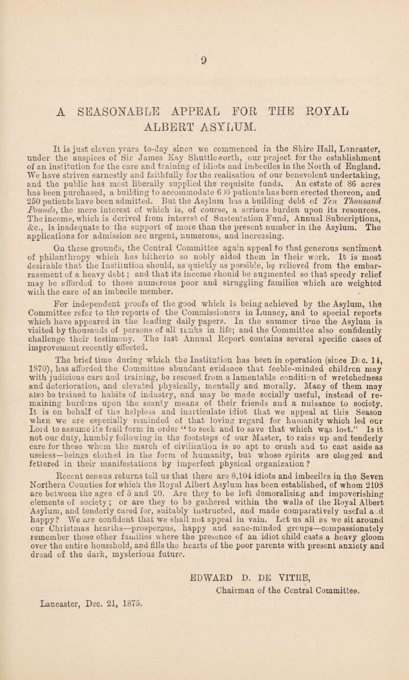 A SEASONABLE APPEAL FOP THE ROYAL ALBERT ASYLUM, It is just eleven years to-day since we commenced in the Shire Hall, Lancaster, under the auspices of Sir James Kay Shuttle worth, our project for the establishment of an institution for the care and training of idiots and imbeciles in the North of England. We have striven earnestly and faithfully for the realisation of our benevolent undertaking, and the public has most liberally supplied the requisite funds. An estate of 86 acres has been purchased, a building to accommodate 6 JO patients has been erected thereon, and 250 patients have been admitted. But the Asylum has a building debt of Ten Thousand Founds, the mere interest of which is, of course, a serious burden upon its resources. The income, which is derived from interest of Sustentation Fund, Annual Subscriptions, &c., is inadequate to the support of more than the present number in the Asylum. The applications for admission are urgent, numerous, and increasing. On these grounds, the Central Committee again appeal to that generous sentiment of philanthropy which has hitherto so nobly aided them in their work. It is most desirable that the Institution should, as quickly as possible, be relieved from the embar¬ rassment of a heavy debt; and that its income should he augmented so that speedy relief may be afforded to those numerous poor and struggling families which are weighted with the care of an imbecile member. For independent proofs of the good which is being achieved by the Asylum, the Committee refer to the reports of the Commissioners in Lunacy, and to special reports which have appeared in the leading daily papers. In the summer time the Asylum is visited by thousands of persons of all ranks in life; and the Committee also confidently challenge their testimony. The last Annual Report contains several specific cases of improvement recently effected. The brief time during which the Institution has been in operation (since Dm. 11, 1870), has afforded the Committee abundant evidence that feeble-minded children may ■with judicious care and training, be rescued from a lamentable condition of wretchedness and deterioration, and elevated physically, mentally and morally. Many of them may also be trained to habits of industry, and may be made socially useful, instead of re¬ maining burdens upon the scanty means of their friends and a nuisance to society. It is on behalf of the helpless and inarticulate idiot that we appeal at this Season when we are especially reminded of that loving regard for humanity which led our Lord to assume its frail form in order “ to seek and to save that which was lost.” Is it not our duty, humbly following in the footsteps of our Master, to raise up and tenderly care for those whom the march of civilisation is so apt to crush and to cast aside as useless—beings clothed in the form of humanity, bub whose spirits are clogged and fettered in their manifestations by imperfect physical organization ? Recent census returns tell us that there are 8,104 idiots and imbeciles in the Seven Northern Counties for which the Royal Albert Asylum has been established, of whom 2108 are between the ages of 5 and 20. Are they to be left demoralising and impoverishing elements of society ; or are they to be gathered within the walls of the Royal Albert Asylum, and tenderly cared for, suitably instructed, and made comparatively useful a .d happy? We are confident that we shall not appeal in vain. Let us all as we sit around our Christmas hearths—prosperous, happy and sane-minded groups—compassionately remember those other families where the presence of an idiot child casts a heavy gloom over the entire household, and fills the hearts of the poor parents with present anxiety and dread of the dark, mysterious future. EDWARD D. DE YITRE, Chairman of the Central Committee. Lancaster, Dec. 21, 1875.