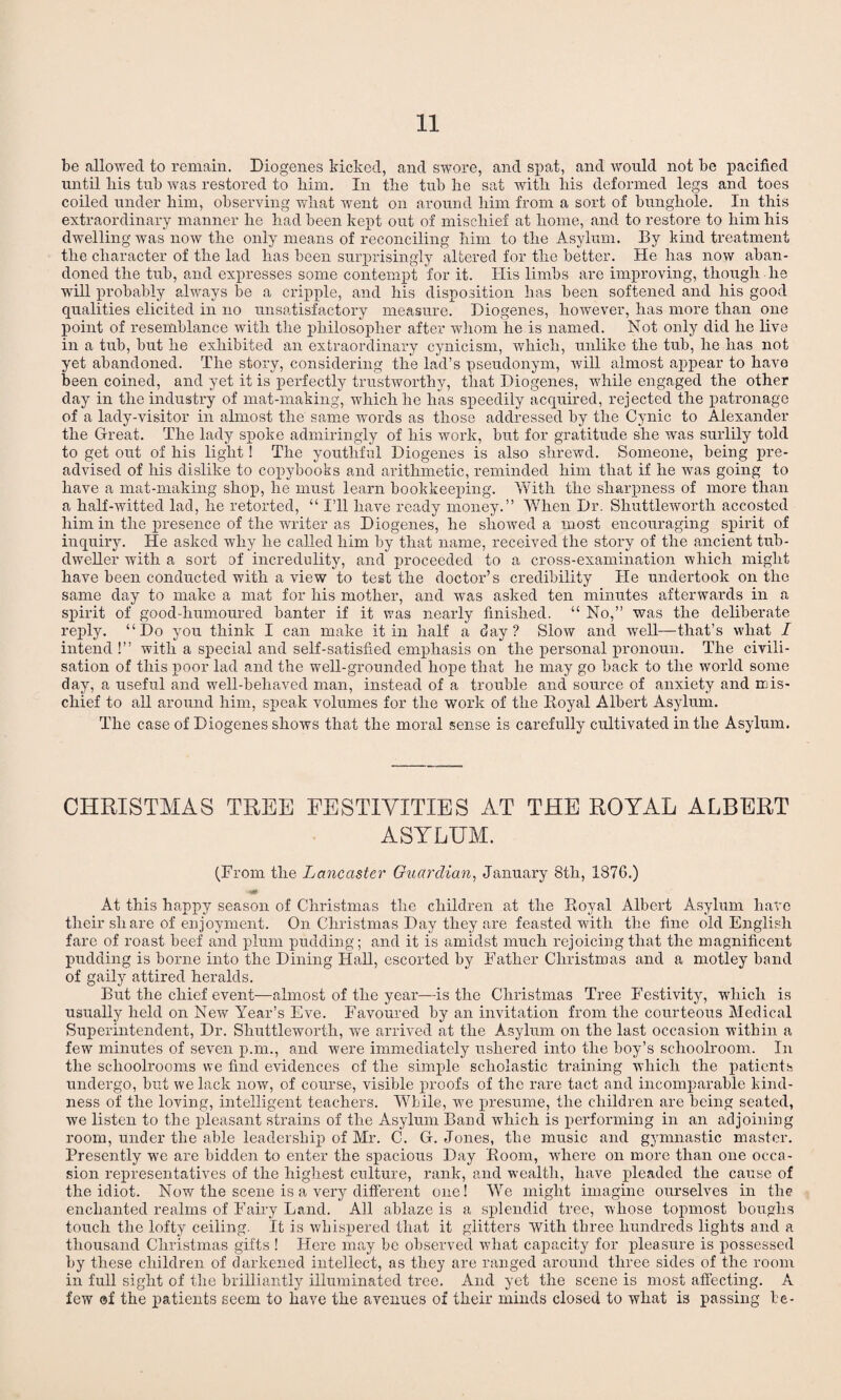 be allowed to remain. Diogenes kicked, and swore, and spat, and would not be pacified until liis tub was restored to bim. In tbe tub be sat witli bis deformed legs and toes coiled under bim, observing wliat went on around him from a sort of bunghole. In this extraordinary manner be had been kept out of mischief at home, and to restore to bim bis dwelling was now tbe only means of reconciling bim to tbe Asylum. By kind treatment tbe character of tbe lad has been surprisingly altered for tbe better. He lias now aban¬ doned the tub, and expresses some contempt for it. His limbs are improving, though be will probably always be a cripple, and his disposition has been softened and bis good qualities elicited in no unsatisfactory measure. Diogenes, however, has more than one point of resemblance with tbe philosopher after whom he is named. Not only did be live in a tub, but be exhibited an extraordinary cynicism, which, unlike the tub, he has not yet abandoned. The story, considering the lad’s pseudonym, will almost appear to have been coined, and yet it is perfectly trustworthy, that Diogenes, while engaged the other day in the industry of mat-making, which he has speedily acquired, rejected the patronage of a lady-visitor in almost the same words as those addressed by the Cynic to Alexander the Great. The lady spoke admiringly of his work, but for gratitude she was surlily told to get out of his light! The youthful Diogenes is also shrewd. Someone, being pre¬ advised of his dislike to copybooks and arithmetic, reminded him that if he was going to have a mat-making shop, he must learn bookkeeping. With the sharpness of more than a half-witted lad, he retorted, “ I’ll have ready money.” When Dr. Shuttleworth accosted him in the presence of the writer as Diogenes, he showed a most encouraging spirit of inquiry. He asked why he called him by that name, received the story of the ancient tub- dweller with a sort of incredulity, and proceeded to a cross-examination which might have been conducted with a view to test the doctor’s credibility He undertook on the same day to make a mat for his mother, and was asked ten minutes afterwards in a spirit of good-humoured banter if it was nearly finished. “ No,” was the deliberate reply. “Do you think I can make it in half a day? Slow and well—that’s what I intend !” with a special and self-satisfied emphasis on the personal pronoun. The civili¬ sation of this poor lad and the well-grounded hope that he may go back to the world some day, a useful and well-behaved man, instead of a trouble and source of anxiety and mis¬ chief to all around him, speak volumes for the work of the Koval Albert Asylum. The case of Diogenes shows that the moral sense is carefully cultivated in the Asylum. CHRISTMAS TREE FESTIVITIES AT THE ROYAL ALBERT ASYLUM. (From the Lancaster Guardian, January 8th, 1876.) At this happy season of Christmas the children at the Royal Albert Asylum hate their share of enjoyment. On Christmas Day they are feasted with the fine old English fare of roast beef and plum pudding; and it is amidst much rejoicing that the magnificent pudding is borne into the Dining Hall, escorted by Father Christmas and a motley band of gaily attired heralds. But the chief event—almost of the year—is the Christmas Tree Festivity, which is usually held on New Year’s Eve. Favoured by an invitation from the courteous Medical Superintendent, Dr. Shuttleworth, we arrived at the Asylum on the last occasion within a few minutes of seven pan., and were immediately ushered into the boy’s schoolroom. In the schoolrooms we find evidences of the simple scholastic training which the patients undergo, but we lack now, of course, visible proofs of the rare tact and incomparable kind¬ ness of the loving, intelligent teachers. While, wTe presume, the children are being seated, we listen to the pleasant strains of the Asylum Band which is performing in an adjoining room, under the able leadership of Mr. C. G. Jones, the music and gymnastic master. Presently we are bidden to enter the spacious Day Room, where on more than one occa¬ sion representatives of the highest culture, rank, and wealth, have pleaded the cause of the idiot. Nov/the scene is a very different one! We might imagine ourselves in the enchanted realms of Fairy Land. All ablaze is a splendid tree, whose topmost boughs touch the lofty ceiling. It is whispered that it glitters with three hundreds lights and a thousand Christmas gifts ! Here may be observed what capacity for pleasure is possessed by these children of darkened intellect, as they are ranged around three sides of the room in full sight of the brilliantly illuminated tree. And yet the scene is most affecting. A few ®f the patients seem to have the avenues of their minds closed to what is passing be-