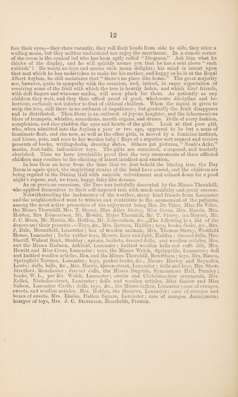 fore tlieir eyes,—they stare vacantly, they roll their heads from side to side, they utter a wailing moan, hut they neither understand nor enjoy the merriment. In a remote corner of the room is the cynical lad who has been aptly called “Diogenes.” Ask him what he thinks of the display, and he will quickly assure you that he has a soul above “ such rubbish”! He wants no toys and scorns'such mean delights; his mind is intent upon that mat which he has undertaken to make for his mother, and happy as he is at the Royal Albert Asylum, he still maintains that “ there’s no place like home.” The great majority are, however, quite in sympathy with the occasion, and, indeed, in eager expectation of receiving some of the fruit with which the tree is heavily laden, and which kind friends, with deft fingers and winsome smiles, will soon pluck for them. As patiently as any children they wait, and they thus afford proof of good, wholesome discipline and be¬ haviour, certainly not inferior to that of rational children. When the signal is given to strip the tree, still there is no outburst of impatience ; but gradually the fruit disappears and is distributed. Then there is an outburst of joyous laughter, and the inharmonious blare of trumpets, whistles, accordions, mouth organs, and drums. Dolls of every fashion, complexion, and size gladden the eyes and hearts of the girls. Look at that poor girl, who, when admitted into the Asylum a year or two ago, appeared to be but a mass of inanimate flesh, and she now, as well as the other girls, is moved by a feminine instinct, and kisses, pets, and coos to her wooden baby ! Boys of a superior sort request and receive presents of books, writing-desks, drawing slates. Others get pictures, “ Noah’s Arks,” masks, foot-balls, indiarubber toys. The gifts are examined, compared, and tenderly cherished. Thus we have irresistible proof that the very amusements of these afflicted children may conduce to the eliciting of latent intellect and emotion. In less than an hour from the time that we first beheld the blazing tree, the Day Room is again quiet, the inspiriting strains of the band have ceased, and the children are being regaled in the Dining Hall with suitable refreshment and calmed down for a good night’s repose, and, we trust, happy fairy-like dreams. A s on previous occasions, the Tree was tastefully decorated by the Misses Thornhill, who applied themselves to their self-imposed task with much assiduity and great success. Notwithstanding the inclemency of the weather, many kind friends from Lancaster and the neighbourhood went to witness and contribute to the amusement of the patients, among the most active promoters of the enjoyment being Mrs. De Yitre, Miss De Yitre, the Misses Thornhill, Mrs. T. Storey, Miss Alice Storey, Miss Cross, Mrs. Harris, Mrs. Holden, Mrs Edmondson, Mr. Howitt, Major Thornhill, Mr. T. Storey, (ex-Mayor), Mr. J. C. Moon, Mr. Harris, Mr. Holden, Mr. Edmondson, &c. The following is a list of the donors and their presents .—Toys, &c., Mrs. Rawson, Halifax; toys, books, desks, &c., Mrs. J. Dale, Mountfield, Lancaster; box of wooden animals, Mrs. Thomas Storey, Westfield House, Lancaster ; India rubber toys, Messrs. Kerr and Jubb, Halifax ; dressed dolls, Mrs. Sheriff, Walnut Bank, Stodday ; aprons, baskets, dressed dolls, and woollen articles, Mrs. and the Misses Had wen, Ashfield, Lancaster; knitted woollen balls and cuffs (50), Mrs. Howitt and Miss Cross, Lancaster; toys, the Misses Welch, Springville, Lancaster; doll and knitted woollen articles, Mrs. and the Misses Thornhill, Bowerham; toys, Airs. Mason, Springfield Terrace, Lancaster; toys, pocket-books, &c., Messrs Harvey and Reynolds, Leeds; dolls, balls, &c., Mrs. Harris, Queen-street, Lancaster ; dolls and toys, Airs. Shaw, Stretford, Manchester ; dressed dolls, the Misses Dugdale, Symonstone Hail, Burnley; books, W. L., per Mr. Welch, Lancaster; sweets and Christmas-tree ornaments, Airs. Kellet, Nicholas-street, Lancaster; dolls and woollen articles, Miss Games and Miss Nelson, Lancaster Castle; dolls, toys, &c., the Alisses Jeffers, Lancaster; case of oranges, sweets, and woollen articles, Airs. Holden, the Greaves, Lancaster; case of oranges and boxes of sweets, Airs. Blades, Dalton Square, Lancaster; case of oranges, Anonymous; hamper of toys, Mrs. J. C. Stevenson, Moorfields, Preston.