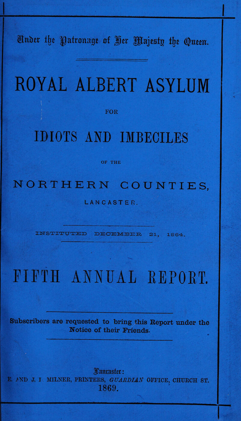 ®niter % |1atron;tge of Jptr THajestn % <fmm. ROYAL ALBERT ASYLUM FOR IDIOTS AND IMBECILES OF THE NORTHERN COUNTIES, LANCASTER. XILTSTITTJTZEID DECEMBER 21, 1864 FIFTH ANNUAL REPORT. Subscribers are requested to bring this Report under the Notice of their Friends. iTmrashr: E. >ND L I MILNER, PRINTERS, GUABDlAtf OFFICE, CHURCH ST. 1869.