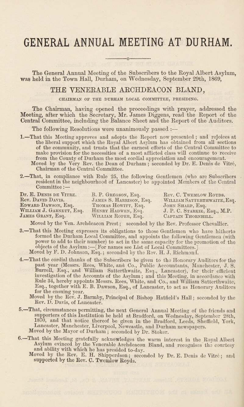GENERAL ANNUAL MEETING AT DU RHAM The General Annual Meeting of the Subscribers to the Royal Albert Asylum, Was held in the Town Hall, Durham, on Wednesday, September 29th, 1869, THE YENEEABLE ARCHDEACON BLAND, CHAIRMAN OF THE DURHAM LOCAL COMMITTEE, PRESIDING. The Chairman, having opened the proceedings with prayer, addressed the Meeting, after which the Secretary, Mr. James Diggens, read the Report of the Central Committee, including the Balance Sheet and the Report of the Auditors. The following Resolutions were unanimously passed :— 1.—That this Meeting approves and adopts the Report now presented ; and rejoices at the liberal support which the Royal Albert Asylum has obtained from all sections of the community, and trusts that the earnest efforts of the Central Committee to make provision for the necessities of a most afflicted class will continue to receive from the County of Durham the most cordial appreciation and encouragement. Moved by the Very Rev. the Dean of Durham ; seconded by Dr. E. Denis de Vitre, Chairman of the Central Committee. 2.—That, in compliance with Rule 25, the following Gentlemen (who are Subscribers resident in the neighbourhood of Lancaster) be appointed Members of the Central Committee:— Dr. E. Denis de Yitre. Rev. David Davis. Edward Dawson, Esq. William J. Garnett, Esq. James Grant, Esq. B. P. Gregson, Esq. James S. Harrison, Esq. Thomas Howitt, Esq. Henry Hadwen, Esq. William Roper, Esq. Rev. C. Twemlow Royds. William Satterthwaite, Esq. John Sharp, Esq. J. P. C. Starkie, Esq., M.P. Captain Thornhill. Moved by the Yen. Archdeacon Prest; seconded by the Rev. Professor Chevallier. 3.—That this Meeting expresses its obligations to those Gentlemen who have hitherto formed the Durham Local Committee, and appoints the following Gentlemen (with power to add to their number) to act in the same capacity for the promotion of the objects of the Asylum:—[For names see List of Local Committees.] Moved by F. D. Johnson, Esq.; seconded by the Rev. H. J. Richmond. 4.—That the cordial thanks of the Subscribers be given to the Honorary Auditors for the past year (Messrs. Rees, White, and Co., Public Accountants, Manchester, J. S. Burrell, Esq., and William Satterthwaite, Esq., Lancaster), for their efficient investigation of the Accounts of the Asylum ; and this Meeting, in accordance with Rule 34, hereby appoints Messrs. Rees, White, and Co., and William Satterthwaite, Esq., together with E. B. Dawson, Esq., of Lancaster, to act as Honorary Auditors for the ensuing year. Moved by the Rev. J. Barrnby, Principal of Bishop Hatfield’s Hall; seconded by the Rev. D. Davis, of Lancaster. 3-—That, circumstances permitting, the next General Annual Meeting of the friends and supporters of this Institution be held at Bradford, on Wednesday, September 28th, 1870, and that notice thereof be given in the Bradford, Leeds, Sheffield, York, Lancaster, Manchester, Liverpool, Newcastle, and Durham newspapers. Moved by the Mayor of Durham ; seconded by Dr. Stoker. 6- That this Meeting gratefully acknowledges the warm interest in the Royal Albert Asylum evinced by the Venerable Archdeacon Bland, and recognises the courtesy and ability with which he has presided to-day. Moved by the Rev. E. H. Shipperdson; seconded by Dr, E. Denis de Vitre: and supported by the Rev. C. Twemlow Royds.