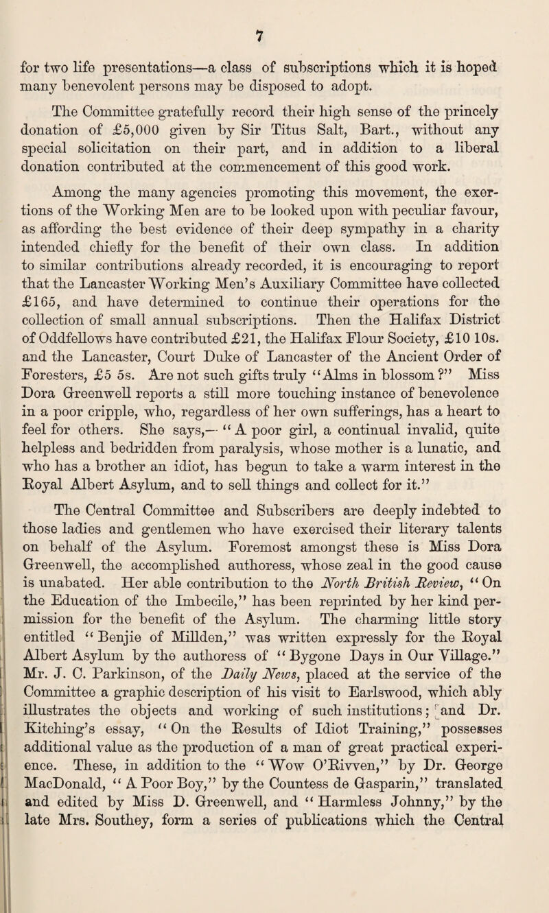 for two life presentations—a class of subscriptions which, it is hoped many benevolent persons may be disposed to adopt. The Committee gratefully record their high sense of the princely donation of £5,000 given by Sir Titus Salt, Bart., without any special solicitation on their part, and in addition to a liberal donation contributed at the commencement of this good work. Among the many agencies promoting this movement, the exer¬ tions of the Working Men are to be looked upon with peculiar favour, as affording the best evidence of their deep sympathy in a charity intended chiefly for the benefit of their own class. In addition to similar contributions already recorded, it is encouraging to report that the Lancaster Working Men’s Auxiliary Committee have collected £165, and have determined to continue their operations for the collection of small annual subscriptions. Then the Halifax District of Oddfellows have contributed £21, the Halifax Flour Society, £10 10s. and the Lancaster, Court Duke of Lancaster of the Ancient Order of Foresters, £5 5s. Are not such gifts truly “Alms in blossom?” Miss Dora Greenwell reports a still more touching instance of benevolence in a poor cripple, who, regardless of her own sufferings, has a heart to feel for others. She says,— “ A poor girl, a continual invalid, quite helpless and bedridden from paralysis, whose mother is a lunatic, and who has a brother an idiot, has begun to take a warm interest in the Eoyal Albert Asylum, and to sell things and collect for it.” The Central Committee and Subscribers are deeply indebted to those ladies and gentlemen who have exercised their literary talents on behalf of the Asylum. Foremost amongst these is Miss Dora Greenwell, the accomplished authoress, whose zeal in the good cause is unabated. Her able contribution to the North British Review, “ On the Education of the Imbecile,” has been reprinted by her kind per¬ mission for the benefit of the Asylum. The charming little story entitled “ Benjie of Millden,” was written expressly for the Eoyal Albert Asylum by the authoress of “ Bygone Days in Our Village.” Mr. J. C. Parkinson, of the Daily News, placed at the service of the Committee a graphic description of his visit to Earlswood, which ably illustrates the objects and working of such institutions; and Dr. Kitching’s essay, “ On the Eesults of Idiot Training,” possesses additional value as the production of a man of great practical experi¬ ence. These, in addition to the “Wow O’Eiwen,” by Dr. George MacDonald, “ A Poor Boy,” by the Countess de Gasparin,” translated and edited by Miss D. Greenwell, and “Harmless Johnny,” by the late Mrs. Southey, form a series of publications which the Central