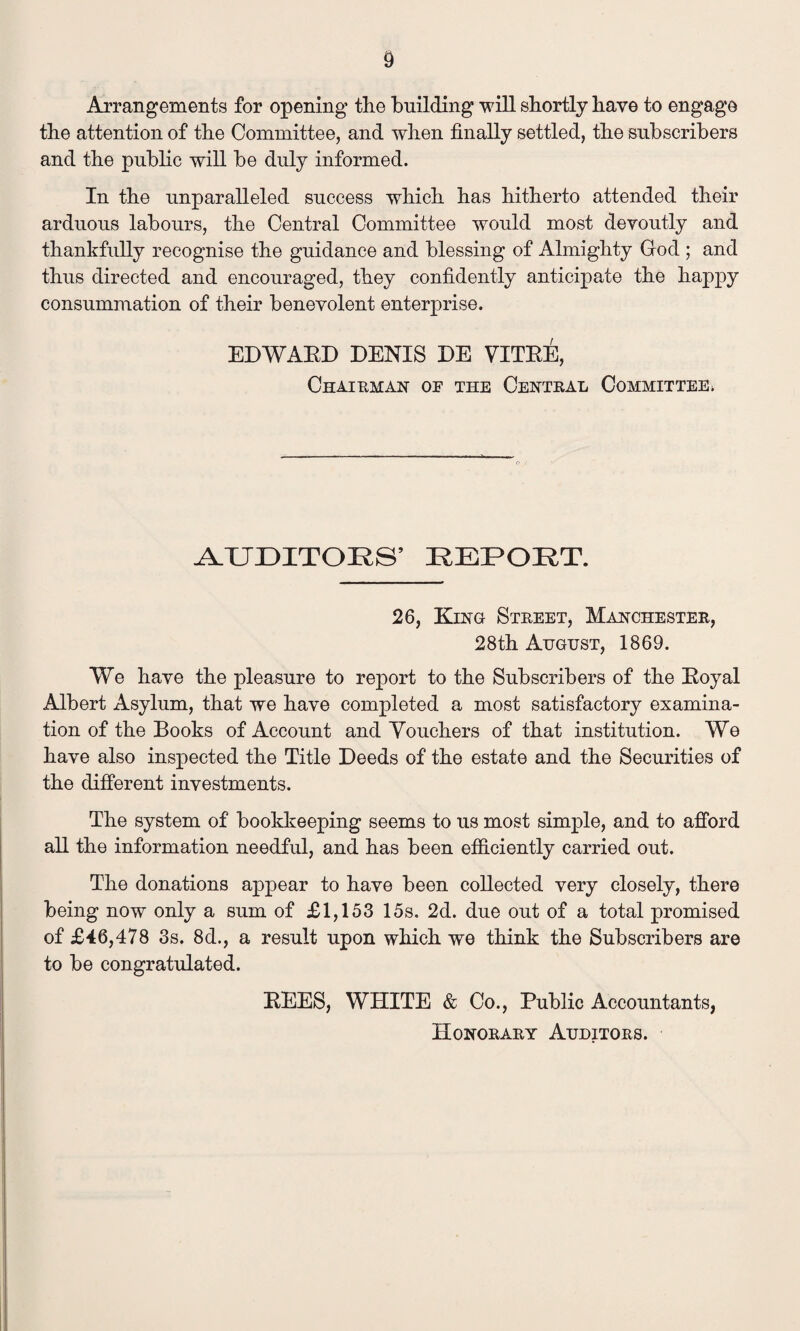 Arrangements for opening the building will shortly have to engage the attention of the Committee, and when finally settled, the subscribers and the public will be duly informed. In the unparalleled success which has hitherto attended their arduous labours, the Central Committee would most devoutly and thankfully recognise the guidance and blessing of Almighty God ; and thus directed and encouraged, they confidently anticipate the happy consummation of their benevolent enterprise. EDWARD DENIS DE VITRE, Chairman op the Central Committee* A.TJDITORS’ REPORT. 26, King Street, Manchester, 28th August, 1869. We have the pleasure to report to the Subscribers of the Royal Albert Asylum, that we have completed a most satisfactory examina¬ tion of the Books of Account and Touchers of that institution. We have also inspected the Title Deeds of the estate and the Securities of the different investments. The system of bookkeeping seems to us most simple, and to afford all the information needful, and has been efficiently carried out. The donations appear to have been collected very closely, there being now only a sum of £1,153 15s. 2d. due out of a total promised of £46,478 3s. 8d., a result upon which we think the Subscribers are to be congratulated. REES, WHITE & Co., Public Accountants, Honorary Auditors.