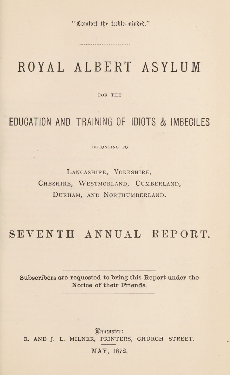 44 Comfort fbe feeble-mitrbebY ROYAL ALBERT ASYLUM FOR THE EDUCATION AND TRAINING OF IDIOTS & IMBECILES BELONGING TO Lancashire, Yorkshire, Cheshire, Westmorland, Cumberland, Durham, and Northumberland. SEVENTH ANNUAL REPORT. Subscribers are requested to bring this Report under the ITotice of their Friends. ^nvctmhx: E. AND J. L. MILNER, PRINTERS, CHURCH STREET. MAY, 1872.