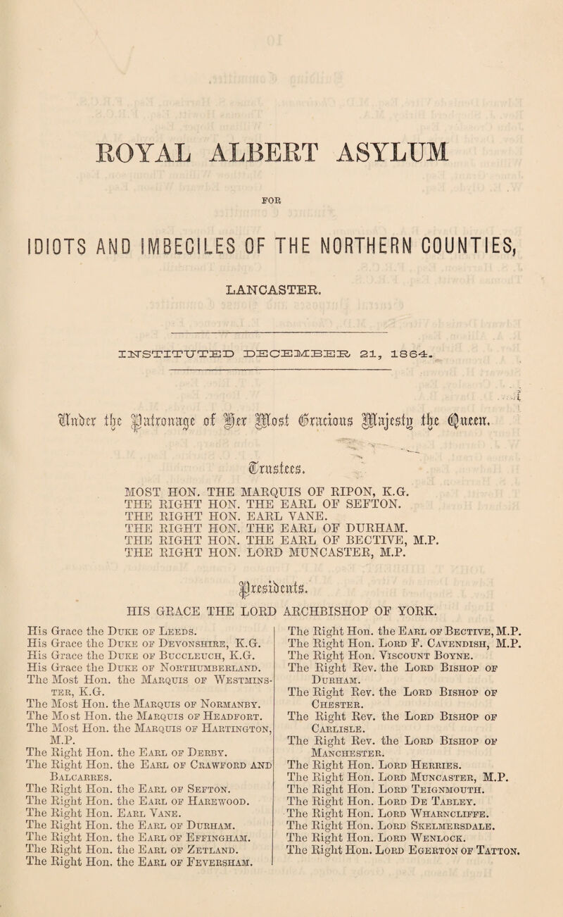 ROYAL ALBERT ASYLUM FOR IDIOTS AND IMBECILES OF THE NORTHERN COUNTIES, LANCASTER. IITSTITUTED DSCEMBEE 21, 1864. • ■ • 4’ alnbct ifjc |latroiiE0e of Jor post 6 ratio.us pajestg the ^ _ Wvwtm* MOST HON. THE MARQUIS OF RIPON, K.G. THE RIGHT HON. THE EARL OF SEFTON. THE RIGHT HON. EARL YANE. THE RIGHT HON. THE EARL OF DURHAM. THE RIGHT HON. THE EARL OF BECTIYE, M.P. THE RIGHT HON. LORD MUNCASTER, M.P. Prmbettis. HIS GRACE THE LORD ARCHBISHOP OF YORK. His Grace the Duke of Leeds. His Grace the Duke of Devonshire, K.G. His Grace the Duke of Buccleuch, K.G. His Grace the Duke of Northumberland. The Most Hon. the Marquis of Westmins¬ ter, K.G. The Most Hon. the Marquis of Normanby. The Most Plon. the Marquis of PIeadfort. The Most Hon. the Marquis of Hartington, M.P. The Right Hon. the Earl of Derby. The Right Hon. the Earl of Crawford and Balcarres. The Right Hon. the Earl of Sefton. The Right Hon. the Earl of Harewood. The Right Hon. Earl Yane. The Right Plon. the Earl of Durham. The Right Hon. the Earl of Effingham. The Right Hon. the Earl of Zetland. The Right Hon. the Earl of Feversham. I The Right Hon. the Earl of Bective, M.P. The Right Hon. Lord F. Cavendish, M.P. The Right Hon. Viscount Boyne. The Right Rev. the Lord Bishop of Durham. The Right Rev. the Lord Bishop of Chester. The Right Rev. the Lord Bishop of Carlisle. The Right Rev. the Lord Bishop of Manchester. The Right Hon. Lord Herries. The Right Hon. Lord Muncastek, M.P. The Right Hon. Lord Teignmoutii. The Right Hon. Lord De Tabley. The Right Hon. Lord Wharncliffe. The Right Hon. Lord Skelmersdale. The Right Hon. Lord Wenlock. The Right Plon. Lord Egerton of Tatton.