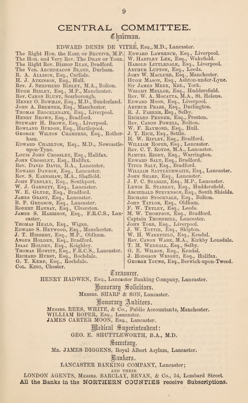 CENTRAL COMMITTEE. (Ojairmmi. EDWARD DENIS DE YITRE, Esq., M.D., Lancaster. The Right Hon. the Earl op Bective, M.P. The Hon. and Yery Rev. The Dean of York. The Right Rev. Bishop Ryan, Bradford. The Yen. Archdeacon Bland, Durham. R. A. Allison, Esq., Carlisle. H. J. Atkinson, Esq., Hull. Rev. J. Shepherd Birley, M.A., Bolton. Hugh Birley, Esq., M.P., Manchester. Rev. Canon Blunt, Scarborough. Henry O. Bowman, Esq., M.D., Sunderland. John A. Bremner, Esq., Manchester. Thomas Brocklebank, Esq., Liverpool. Henry Brown, Esq., Bradford. Stewart H. Brown, Esq., Liverpool. Rowland Burdon, Esq., Hartlepool. George Wilton Chambers, Esq., Rother¬ ham. Edward Charlton, Esq., M.D., Newcastle- upon-Tyne. Louis John Crossley, Esq., Halifax. John Crossley, Esq., Halifax. Rev. David Davis, B.A., Lancaster. Edward Dawson, Esq., Lancaster. Rev. S. Earnshaw, M.A., Sheffield. John Fernley, Esq., Southport. W. J. Garnett, Esq., Lancaster. W. E. Glyde, Esq., Bradford. James Grant, Esq., Lancaster. B. P. Gregson, Esq., Lancaster. Robert Hannay, Esq., Ulverston. James S. Harrison, Esq., F.R.C.S., Lan¬ caster. Thomas IIeald, Esq., Wigan. Edward S. Heywood, Esq., Manchester. J. T. Hibbert, Esq., M.P., Oldham. Angus Holden, Esq., Bradford. Isaac Holden, Esq., Keighley. Thomas Howitt, Esq., F.R.C.S., Lancaster. Richard Hurst, Esq., Rochdale. G. T. Kemp, Esq., Rochdale. Col. King, Chester. Edward Lawrence, Esq., Liverpool. W. Hartley Lee, Esq., Wakefield. Harold Littledale, Esq., Liverpool. Arthur Lupton, Esq., Leeds. John W. Maclure, Esq., Manchester. Hugh Mason, Esq., Ashton-under-Lyne. Sir James Meek, Knt., York. Wright Mellor, Esq., Huddersfield. Rev. W. A. Mocatta, M.A., St. Helens. Edward Moon, Esq., Liverpool. Arthur Pease, Esq., Darlington. R. J. Parker, Esq., Selby. Richard Redder, Esq., Preston. Rev. Canon Powell, Bolton. W. F. Raymond, Esq., Hull. J. T. Rice, Esq., Settle. H. W. Ripley, Esq., Bradford. William Roper, Esq., Lancaster. Rev. C. T. Royds, M.A., Lancaster. Samuel Rigby, Esq., Warrington. Edward Salt, Esq., Bradford. Titus Salt, Esq., Bradford. William Satterthwaite, Esq., Lancaster. John Sharp, Esq., Lancaster. J. P. C. Starkie, Esq., M.P., Lancaster. Lewis R. Starkey, Esq., Huddersfield. Archibald Stevenson, Esq., South Shields. Richard Stockdale, Esq., Bolton. John Taylor, Esq., Oldham. F. W. Tetley, Esq., Leeds. M. W. Thompson, Esq., Bradford. Captain Thornhill, Lancaster. John Torr, Esq., Liverpool. J. W. Tottie, Esq., Sldpton. W. H. Wakefield, Esq., Kendal. Rev. Canon Ware, M.A., Kirkby Lonsdale. T. M. Weddall, Esq., Selby. G. E. Wilson, Esq., Kendal. J. Hodgson Wright, Esq., Halifax. George Young, Esq., Berwick-upon-Tweed. %xmmxzx> HENRY HAD WEN, Esq., Lancaster Banking Company, Lancaster. jemrarg SDilators. Messrs. SPIARP & SON, Lancaster. fiotiorarg gutb tiers. Messrs. REES, WHITE, & Co., Public Accountants, Manchester. WILLIAM ROPER, Esq., Lancaster. JAMES CARTER MOON, Esq., Lancaster. Ulrbital Jiitpmttfotbmt: GEO. E. SHUTTLEWORTH, B.A., M.D. itemiarg. Mr, JAMES DIGGENS, Royal Albert Asylum, Lancaster. §) ante. LANCASTER BANKING COMPANY, Lancaster; and their LONDON AGENTS, Messrs. BARCLAY, BEVAN, & Co., 54, Lombard Street. AH the Banks in the NORTHERN COUNTIES receive Subscriptions.