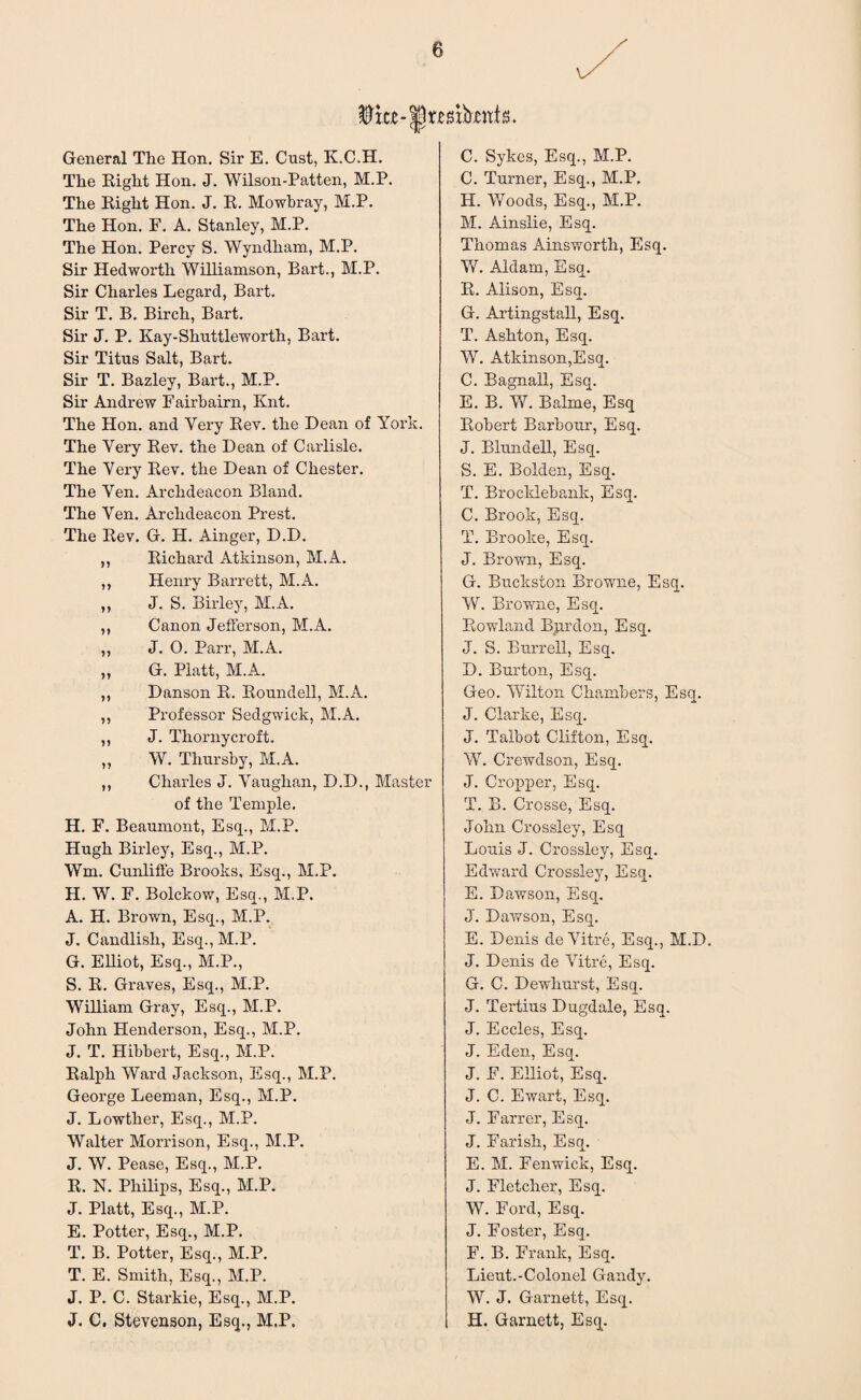 General The Hon. Sir E. Oust, K.C.H. The Right Hon. J. Wilson-Patten, M.P. The Right Hon. J. R. Mowbray, M.P. The Hon. F. A. Stanley, M.P. The Hon. Percy S. Wyndham, M.P. Sir Hedworth Williamson, Bart., M.P. Sir Charles Legard, Bart. Sir T. B. Birch, Bart. Sir J. P. Kay-Shuttle worth, Bart. Sir Titus Salt, Bart. Sir T. Bazley, Bart., M.P. Sir Andrew Fairbairn, Knt. The Hon. and Very Rev. the Dean of York. The Very Rev. the Dean of Carlisle. The Very Rev. the Dean of Chester. The Yen. Archdeacon Bland. The Yen. Archdeacon Prest. The Rev. G. H. Ainger, D.D. ,, Richard Atkinson, M.A. ,, Henry Barrett, M.A. ,, J. S. Birley, M.A. ,, Canon Jefferson, M.A. ,, J. O. Parr, M.A. „ G. Platt, M.A. ,, Danson R. Roundell, M.A. ,, Professor Sedgwick, M.A. ,, J. Thorny croft. „ W. Thursby, M.A. ,, Charles J. Vaughan, D.D., Master of the Temple. H. F. Beaumont, Esq., M.P. Hugh Birley, Esq., M.P. Wm. Cunlifle Brooks, Esq., M.P. H. W. F. Bolckow, Esq., M.P. A. PI. Brown, Esq., M.P. J. Candlish, Esq., M.P. G. Elliot, Esq., M.P., S. R. Graves, Esq., M.P. William Gray, Esq., M.P. John Henderson, Esq., M.P. J. T. Hibbert, Esq., M.P. Ralph Ward Jackson, Esq., M.P. George Leeman, Esq., M.P. J. Lowther, Esq., M.P. Walter Morrison, Esq., M.P. J. W. Pease, Esq., M.P. R. N. Philips, Esq., M.P. J. Platt, Esq., M.P. E. Potter, Esq., M.P. T. B. Potter, Esq., M.P. T. E. Smith, Esq., M.P. J. P. C. Starkie, Esq., M.P. J. C. Stevenson, Esq., M.P, C. Sykes, Esq., M.P. C. Turner, Esq., M.P. H. Woods, Esq., M.P. M. Ainslie, Esq. Thomas Ainsworth, Esq. W. Aidant, Esq. R. Alison, Esq. G. Artingstall, Esq. T. Ashton, Esq. W. Atkinson,Esq. C. Bagnall, Esq. E. B. W. Balme, Esq Robert Barbour, Esq. J. Blundell, Esq. S. E. Bolden, Esq. T. Brocldebank, Esq. C. Brook, Esq. T. Brooke, Esq. J. Brown, Esq. G. Bucksion Browne, Esq. W. Browne, Esq. Rowland Bprdon, Esq. J. S. Burrell, Esq. D. Burton, Esq. Geo. Wilton Chambers, Esq. J. Clarke, Esq. J. Talbot Clifton, Esq. W. Crewdson, Esq. J. Cropper, Esq. T. B. Crosse, Esq. John Crossley, Esq Louis J. Crossley, Esq. Edward Crossley, Esq. E. Dawson, Esq. J. Dawson, Esq. E. Denis deVitre, Esq., M.D. J. Denis de Vitre, Esq. G. C. Dewhurst, Esq. J. Tertius Dugdale, Esq. J. Eccles, Esq. J. Eden, Esq. J. F. Elliot, Esq. J. C. Ewart, Esq. J. Farrer, Esq. J. Farish, Esq. E. M. Fenwick, Esq. J. Fletcher, Esq. W. Ford, Esq. J. Foster, Esq. F. B. Frank, Esq. Lieut.-Colonel Gandy. W. J. Garnett, Esq. H. Garnett, Esq.