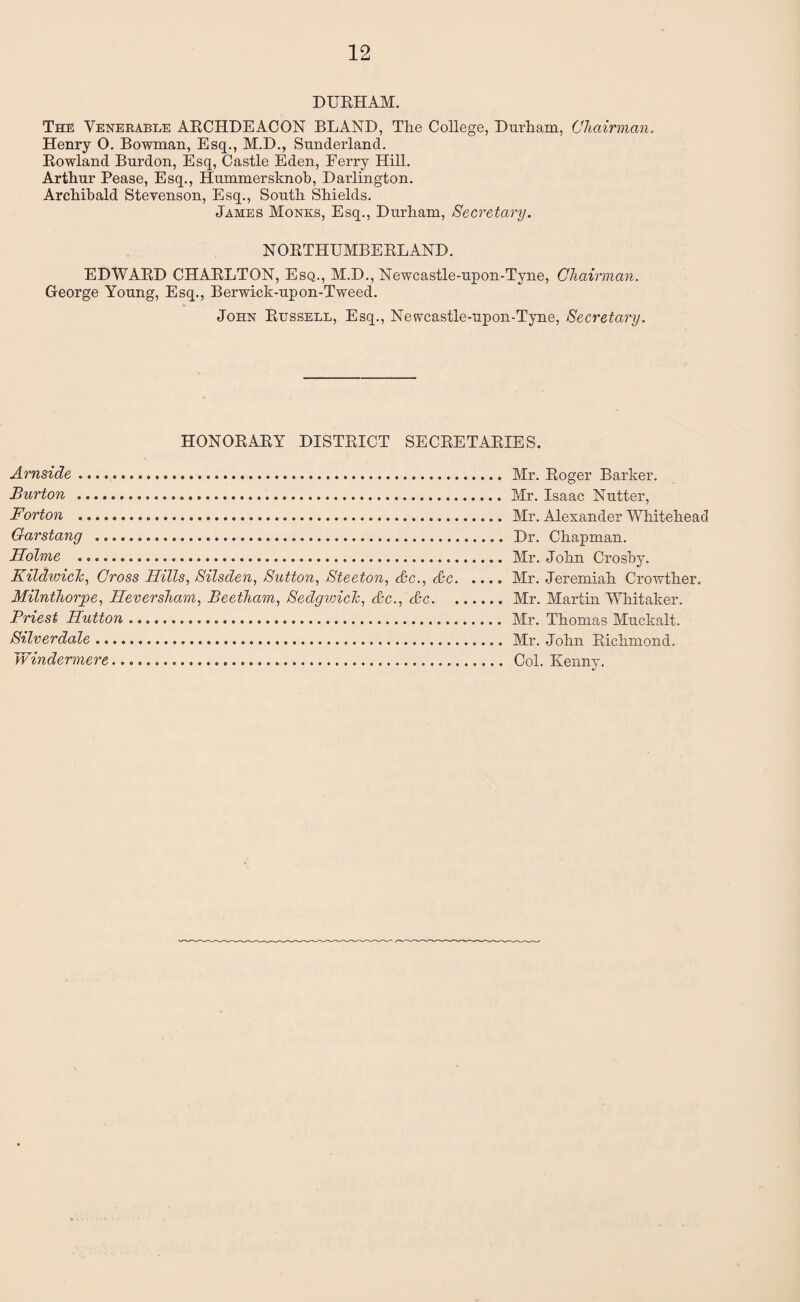 DURHAM. The Venerable ARCHDEACON BLAND, The College, Durham, Chairman. Henry O. Bowman, Esq., M.D., Sunderland. Rowland Burdon, Esq, Castle Eden, Eerry Hill. Arthur Pease, Esq., Hummersknob, Darlington. Archibald Stevenson, Esq., South Shields. James Monks, Esq., Durham, Secretary. NORTHUMBERLAND. EDWARD CHARLTON, E sq., M.D., Newcastle-upon-Tyne, Chairman. George Young, Esq., Berwick-upon-Tweed. John Russell, Esq., Newcastle-upon-Tyne, Secretary. HONORARY DISTRICT SECRETARIES. Arnside. Burton ... Forton ... Garstang .. Holme . Kildwick, Cross Hills, Silsden, Sutton, Steeton, dec., &c. Milnthorjge, Hevershctm, Beetham, Sedgwick, <kc., &c. Priest Hutton .. Silverdale. Windermere. Mr. Roger Barker. Mr. Isaac Nutter, Mr. Alexander Whitehead Dr. Chapman. Mr. John Crosby. Mr. Jeremiah Crowther. Mr. Martin Whitaker. Mr. Thomas Muckalt. Mr. John Richmond. Col. Kenny.