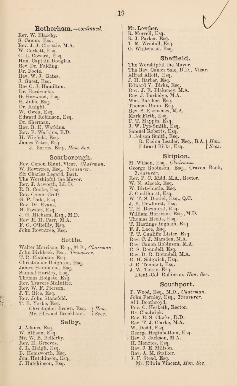10 Both.orh.am.—continued. Rev. W. Blazeby. S. Camm, Esq. Rev. J. J. Christie, M.A. W. Corbett, Esq. C. L. Coward, Esq. Hon. Captain Douglas. Rev. Dr. Raiding. Dr. Foote. Rev. W. J. Gates. J. Guest, Esq. Rev C. J. Hamilton. Dr. Hardwicke. G. Haywood, Esq. H. Jubb, Esq. Dr. Knight. W. Owen, Esq. Edward Robinson, Esq. Dr. Sherman. Rev. B. E. Watkins. Rev. F. Watkins, B.D. H. Wigfield, Esq. James Yates, Esq. J. Barras, Esq., Hon. Sec. Scarborough. Rev. Canon Blunt, Yicar, Chairman. W. Rowntree, Esq., Treasurer. Sir Charles Legard, Bart. The Worshipful the Mayor. Rev. J. Acworth, LL.D. R. B. Cooke, Esq. Rev. Canon Croft. G. P. Dale, Esq. Rev. Dr. Evans. H. Fowler, Esq. J. G. Hickson, Esq., M.D. Rev R. H. Parr, M.A. F. G. O‘Reilly, Esq. John Rowntree, Esq. Settle. Walter Morrison, Esq., M.P., Chairman. John Birkbeck, Esq., Treasurer. T. R. Clapham, Esq. Christopher Deighton, Esq. James Hammond, Esq. Samuel Hartley, Esq. Thomas Plolgate, Esq. Rev. Travers Mclntire. Rev. W. F. Pierson. J. T. Rice, Esq. Rev. John Stansfeld. T. E. Yorke, Esq. Christopher Brown, Esq. ) Hon. Mr. Ellwood Brockbank. Secs. Selby. J. Adams, Esq. W. Allison, Esq. Mr. W. B. Bellerby. Rev. IT. Greeves. J. L. Haigh, Esq. B. Hemsworth, Esq. Jon. Hutchinson, Esq, J. Hutchinson, Esq. Mr. Lowther. R. Morrell, Esq. R. J. Parker, Esq. T. M. Weddall, Esq. G. Whitehead, Esq. Sheffield. The Worshipful the Mayor. The Rev. Canon Sale, D.D., Yicar. Alfred Allott, Esq. J. IT. Barber, Esq, Edward V. Birks, Esq. Rev. J. E. Blakeney, M.A. Rev. J. Burbidge, M.A. Wm. Butcher, Esq. Thomas Dunn, Esq. Rev. S. Earnshaw, M.A. Mark Firth; Esq. F. T. Mappin, Esq. J. W. Pye-Smith, Esq. Samuel Roberts, Esq. J. Jobson Smith, Esq. R. Eadon Leader, Esq., B.A.) Hon. Edward Birks, Esq. j Secs. Skipton. M. Wilson, Esq., Chairman. George Robinson, Esq., Craven Bank. rpTf> n <??/ VP V Rev. P. C. Kidd, M.A., Rector. W. N. Alcock, Esq. W. Birtwhistle, Esq. J. Coulthurst, Esq. W. T. S. Daniel, Esq., Q.C. J. B. Dewhurst, Esq. T. IT. Dewhurst, Esq. William Harrison, Esq., M.D. Thomas Heelis, Esq. T. Hastings Ingham, Esq. F. J. Lace, Esq. T. T. Cunliffe Lister, Esq. Rev. C. J. Marsden, M.A. Rev. Canon Robinson, M.A. C. S. Roundell, Esq. Rev. D. R. Roundel!, M.A. R. H. Sidgwick, Esq. J. R. Tennant, Esq. J. W. Tottie, Esq. Lieut.-Col. Robinson, 1Ion. Sec. Southport. P. Wood, Esq., M.D., Chairman. John Fernley, Esq., Treasurer. Aid. Bootliroyd. Rev. C. Hesketh, Rector. Dr. Chadwick. Rev. B. S. Clarke, D.D. Rev. T. J. Clarke, M.A. W. Dodd, Esq. George Heginbottom, Esq. Rev. J. Jackson, M.A. TI. Menzies, Esq. Rev. J. E. Millson. Rev. A. M. Stalker. J. F. Stead, Esq. Mr. Edwin Vincent, Hon. /Sec,