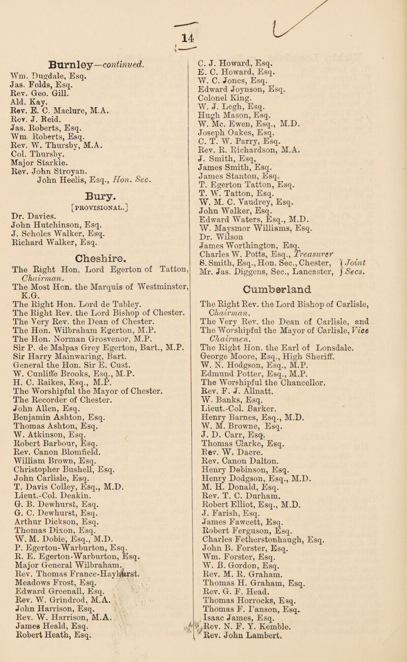 Burnley—continued. Wm. Dugdale, Esq. Jas. Folds, Esq. Rev. Geo. Gill. Aid. Kay. Rev. E. C. Maclure, M.A. Rev. J. Reid. Jas. Roberts, Esq. Wm. Roberts, Esq. Rev. W. Thursby, M.A. Col. Thursby. Major Starkie. Rev. John Stroyan. John Heelis, Esq., Hon. Sec. Bury. [provisional.] Dr. Davies. John Hutchinson, Esq. J. Scholes Walker, Esq. Richard Walker, Esq. Che shire. The Right Hon. Lord Egerton of Tatton, Chairman. The Most Hon. the Marquis of Westminster, K.G. The Right Hon. Lord de Tabley. The Right Rev. the Lord Bishop of Chester. The Very Rev. the Dean of Chester. The Hon. Wilbraham Egerton, M.P. The Hon. Norman Grosvenor, M.P. Sir P. de Malpas Grey Egerton, Bart., M.P. Sir Harry Mainwaring, Bart. General the Hon. Sir E. Gust. W. Cunliffe Brooks, Esq., M.P. H. C. Raikes, Esq., M.P. The Worshipful the Mayor of Chester. The Recorder of Chester. John Allen, Esq. Benjamin Ashton, Esq. Thomas Ashton, Esq. W. Atkinson, Esq. Robert Barbour, Esq. Rev. Canon Blomffeld. William Brown, Esq. Christopher Bush ell, Esq. John Carlisle, Esq. T. Davis Colley, Esq., M.D. Lieut.-Col. Deakin. G. B. Dewhurst, Esq. G. C. Dewhurst, Esq. Arthur Dickson, Esq. Thomas Dixon, Esq. W. M. Dobie, Esq., M.D. P. Egerton-Warburton, Esq. R. E. Egerton-Warburton, Esq. Major General Wilbraham. Rev. Thomas France-Hayhkrst. Meadows Frost, Esq. Edward Greenall, Esq. Rev. W. Grindrod, M.A. John Harrison, Esq. Rev. W. Harrison, M.A. James Heald, Esq. C. J. Howard, Esq. E. C. Howard, Esq. W. C. Jones, Esq. Edward Joynson, Esq. Colonel King. W. J. Legh, Esq. Hugh Mason, Esq. W. Me. Ewen, Esq., M.D. Joseph Oakes, Esq. C. T. W. Parry, Esq. Rev. R. Richardson, M.A. J. Smith, Esq, James Smith, Esq. James Stanton, Esq. T. Egerton Tatton, Esq. T. W. Tatton, Esq. W. M. C. Yaudrey, Esq. John Walker, Esq. Edward Waters, Esq., M.D. W. Maysmor Williams, Esq. Dr. Wilson James Worthington, Esq. Charles W. Potts, Esq., Treasurer S. Smith, Esq., Hon. Sec., Chester, 1 Joint Mr. Jas. Diggens, Sec., Lancaster, J Secs. Cumberland The Right Rev. the Lord Bishop of Carlisle, Chairman. The Very Rev. the Dean of Carlisle, and The Worshipful the Mayor of Carlisle, Vice Chairmen. The Right Hon. the Earl of Lonsdale. George Moore, Esq., High Sheriff. W. N. Hodgson, Esq., M.P. Edmund Potter, Esq., M.P. The Worshipful the Chancellor. Rev. F. J. Allnatt. W. Banks, Esq. Lieut.-Col. Barker. Henry Barnes, Esq., M.D. W. M. Browne, Esq. J. D. Carr, Esq. Thomas Clarke, Esq. Rev. W. Dacre. Rev. Canon Dalton. Henry Dobinson, Esq. Henry Dodgson, Esq., M.D. M. H. Donald, Esq. Rev. T. C. Durham, Robert Elliot, Esq., M.D. J. Farish, Esq. James Fawcett, Esq. Robert Ferguson, Esq. Charles Fetherstonliaugh, Esq. John B. Forster, Esq. Wm. Forster, Esq. W. B. Gordon, Esq. Rev. M. R. Graham. Thomas H. Graham, Esq. Rev. G. F. Head. Thomas Horrocks, Esq. Thomas F. I’anson, Esq. Isaac James, Esq. '■A,Rev. N. F. Y. Kemble.