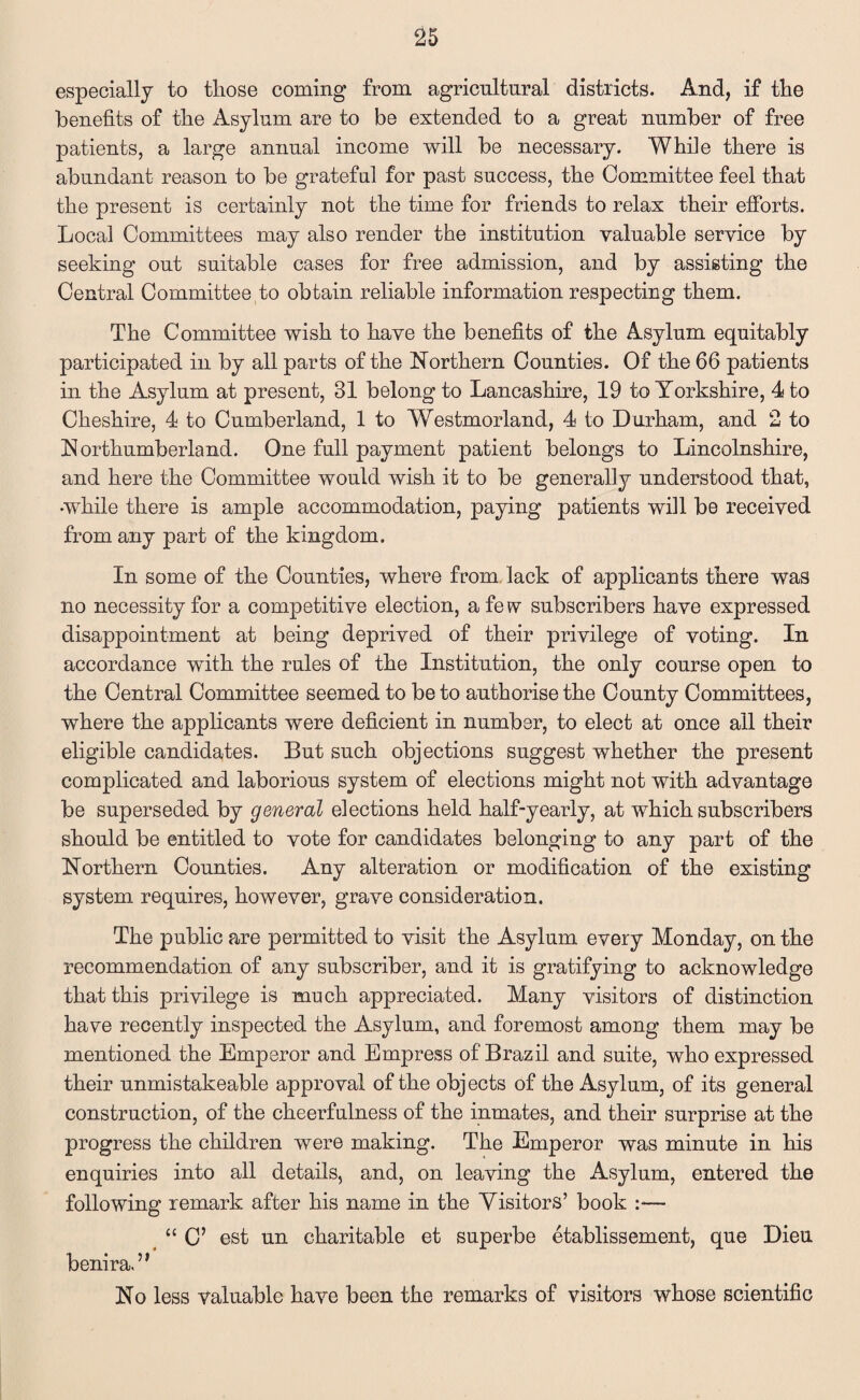 especially to those coming from agricultural districts. And, if the benefits of the Asylum are to be extended to a great number of free patients, a large annual income will be necessary. Whfie there is abundant reason to be grateful for past success, the Committee feel that the present is certainly not the time for friends to relax their efforts. Local Committees may also render the institution valuable service by seeking out suitable cases for free admission, and by assisting the Central Committee to obtain reliable information respecting them. The Committee wish to have the benefits of the Asylum equitably participated in by all parts of the Northern Counties. Of the 66 patients in the Asylum at present, 31 belong to Lancashire, 19 to Yorkshire, 4 to Cheshire, 4 to Cumberland, 1 to Westmorland, 4 to Durham, and 2 to Northumberland. One full payment patient belongs to Lincolnshire, and here the Committee would wish it to be generally understood that, while there is ample accommodation, paying patients will be received from any part of the kingdom. In some of the Counties, where from lack of applicants there was no necessity for a competitive election, a fe*v subscribers have expressed disappointment at being deprived of their privilege of voting. In accordance with the rules of the Institution, the only course open to the Central Committee seemed to be to authorise the County Committees, where the applicants were deficient in number, to elect at once all their eligible candidates. But such objections suggest whether the present complicated and laborious system of elections might not with advantage be superseded by general elections held half-yearly, at which subscribers should be entitled to vote for candidates belonging to any part of the Northern Counties. Any alteration or modification of the existing system requires, however, grave consideration. The public are permitted to visit the Asylum every Monday, on the recommendation of any subscriber, and it is gratifying to acknowledge that this privilege is much appreciated. Many visitors of distinction have recently inspected the Asylum, and foremost among them may be mentioned the Emperor and Empress of Brazil and suite, who expressed their unmistakeable approval of the objects of the Asylum, of its general construction, of the cheerfulness of the inmates, and their surprise at the progress the children were making. The Emperor was minute in his enquiries into all details, and, on leaving the Asylum, entered the following remark after his name in the Visitors’ book :— “ C’ est un charitable et superbe etablissement, que Dieu benira.” No less valuable have been the remarks of visitors whose scientific