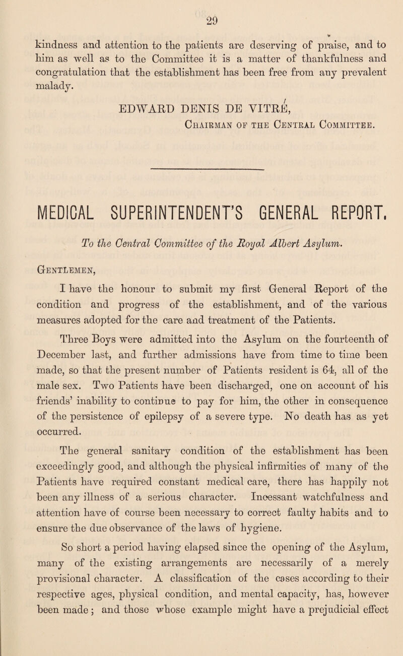 kindness and attention to tlie patients are deserving of praise, and to liim as well as to the Committee it is a matter of thankfulness and congratulation that the establishment has been free from any prevalent malady. EDWARD DENIS DE VITRE, Chairman of the Central Committee. MEDICAL SUPERINTENDENT’S GENERAL REPORT. To the Central Committee of the Roy oil Albert Asylum. Gentlemen, I have the honour to submit my first General Report of the condition and progress of the establishment, and of the various measures adopted for the care and treatment of the Patients. Three Boys were admitted into the Asylum on the fourteenth of December last, and further admissions have from time to time been made, so that the present number of Patients resident is 64. all of the male sex. Two Patients have been discharged, one on account of his friends’ inability to continue to pay for him, the other in consequence of the persistence of epilepsy of a severe type. No death has as yet occurred. The general sanitary condition of the establishment has been exceedingly good, and although the physical infirmities of many of the Patients have required constant medical care, there has happily not been any illness of a serious character. Incessant watchfulness and attention have of course been necessary to correct faulty habits and to ensure the due observance of the laws of hygiene. So short a period having elapsed since the opening of the Asylum, many of the existing arrangements are necessarily of a merely provisional character. A classification of the cases according to their respective ages, physical condition, and mental capacity, has, however been made ; and those whose example might have a prejudicial effect