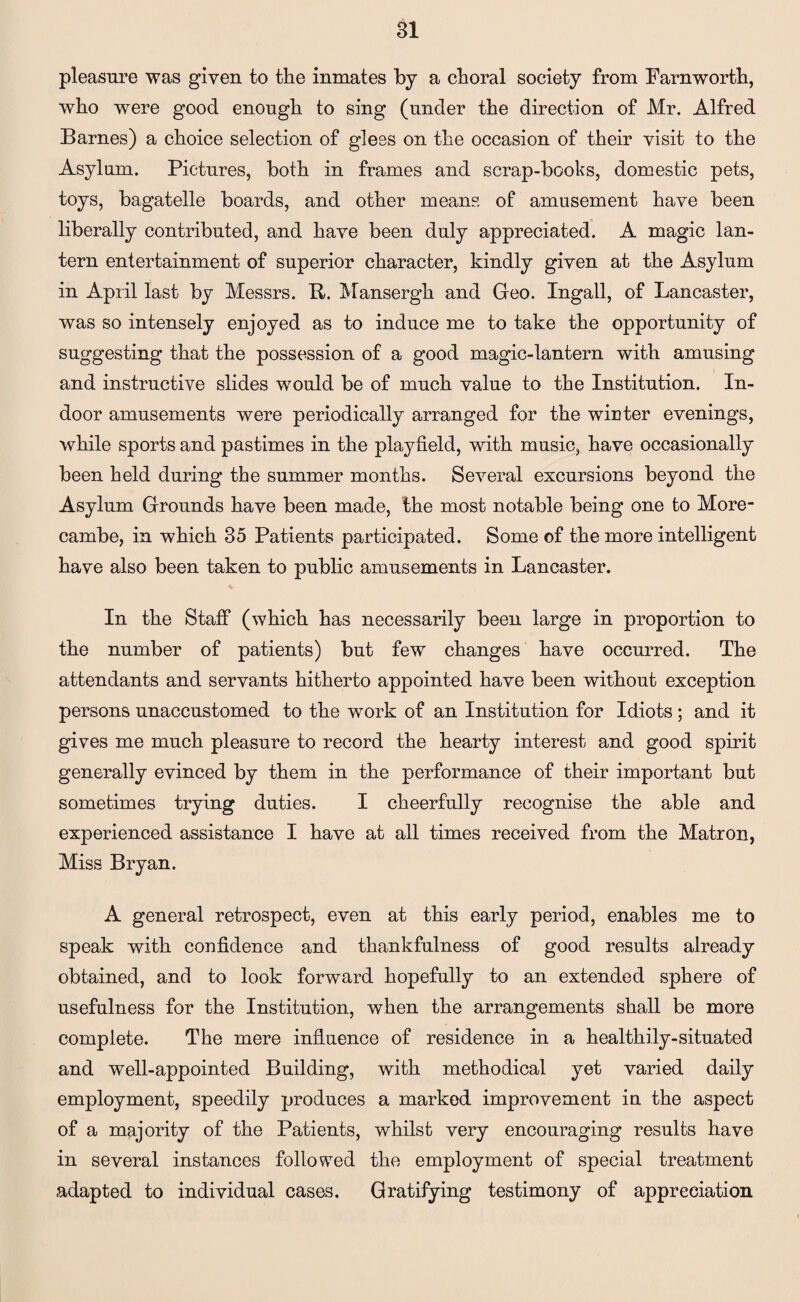 pleasure was given to the inmates by a choral society from Farnworth, who were good enough to sing (under the direction of Mr. Alfred Barnes) a choice selection of glees on the occasion of their visit to the Asylum. Pictures, both in frames and scrap-books, domestic pets, toys, bagatelle boards, and other means of amusement have been liberally contributed, and have been duly appreciated. A magic lan¬ tern entertainment of superior character, kindly given at the Asylum in April last by Messrs. R. Mansergh and Geo. Ingall, of Lancaster, was so intensely enjoyed as to induce me to take the opportunity of suggesting that the possession of a good magic-lantern with amusing and instructive slides would be of much value to the Institution. In¬ door amusements were periodically arranged for the wirter evenings, while sports and pastimes in the playfield, with music, have occasionally been held during the summer months. Several excursions beyond the Asylum Grounds have been made, the most notable being one to More- cambe, in which 35 Patients participated. Some of the more intelligent have also been taken to public amusements in Lancaster. In the Staff (which has necessarily been large in proportion to the number of patients) but few changes have occurred. The attendants and servants hitherto appointed have been without exception persons unaccustomed to the work of an Institution for Idiots ; and it gives me much pleasure to record the hearty interest and good spirit generally evinced by them in the performance of their important but sometimes trying duties. I cheerfully recognise the able and experienced assistance I have at all times received from the Matron, Miss Bryan. A general retrospect, even at this early period, enables me to speak with confidence and thankfulness of good results already obtained, and to look forward hopefully to an extended sphere of usefulness for the Institution, when the arrangements shall be more complete. The mere influence of residence in a healthily-situated and well-appointed Building, with methodical yet varied daily employment, speedily produces a marked improvement in the aspect of a majority of the Patients, whilst very encouraging results have in several instances followed the employment of special treatment adapted to individual cases. Gratifying testimony of appreciation