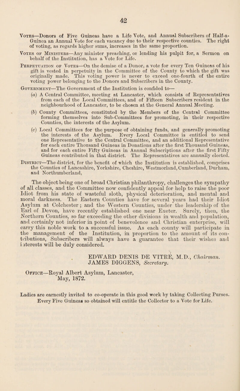 Votes—Donors of Five Guineas have a Life Vote, and Annual Subscribers of Half-a- Guinea an Annual Vote for each vacancy due to their respective counties. The right of voting, as regards higher sums, increases in the same proportion. Votes of Ministers—Any minister preaching, or lending his pulpit for, a Sermon on behalf of the Institution, has a Vote for Life. Perpetuation of Votes—On the demise of a Donor, a vote for every Ten Guineas of his gift is vested in perpetuity in the Committee of the County to which the gift was originally made. This voting power is never to exceed one-fonrth of the entire voting power belonging to the Donors and Subscribers in the County. Government—The Government of the Institution is confided to— (a) A Central Committee, meeting at Lancaster, which consists of Representatives from each of the Local Committees, and of Fifteen Subscribers resident in the neighbourhood of Lancaster, to be chosen at the General Annual Meeting. (b) County Committees, constituted by the Members of the Central Committee forming themselves into Sub-Committees for promoting, in their respective Counties, the interests of the Asylum. (c) Local Committees for the purpose of obtaining funds, and generally promoting the interests of the Asylum. Every Local Committee is entitled to send one Representative to the Central Committee, and an additional Representative for each entire Thousand Guineas in Donations after the first Thousand Guineas, and for each entire Fifty Guineas in Annual Subscriptions after the first Fifty Guineas contributed in that district. The Representatives are annually elected. District—The district, for the benefit of which the Institution is established, comprises the Counties of Lancashire, Yorkshire, Cheshire, Westmorland, Cumberland, Durham, and Northumberland, The object being one of broad Christian philanthropy, challenges the sympathy of all classes, and the Committee now confidently appeal for help to raise the poor Idiot from his state of wasteful sloth, physical deterioration, and mental and moral darkness. The Eastern Counties have for several years had their Idiot Asylum at Colchester ; and the Western Counties, under the leadership of the Earl of Devon, have recently established one near Exeter. Surely, then, the .Northern Counties, so far exceeding the other divisions in wealth and population, and certainly not inferior in point of benevolence and Christian enterprise, will carry this noble work to a successful issue. As each county will participate in the management of the Institution, in proportion to the amount of its con¬ tributions, Subscribers will always have a guarantee that their wishes and i .iterests will be duly considered. EDWARD DENIS DE VITRE, M.D., Chairman. JAMES DIGGERS, Secretary. Office—Royal Albert Asylum, Lancaster, May, 1872. Ladies are earnestly invited to co-operate in this good work by taking Collecting Purses. Every Five Guineas so obtained will entitle the Collector to a Vote for Life.