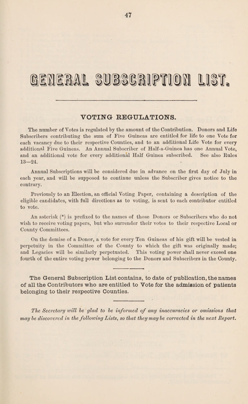 VOTING REGULATIONS. The number of Yotes is regulated by the amount of the Contribution. Donors and Life Subscribers contributing the sum of Five Guineas are entitled for life to one Vote for each vacancy due to their respective Counties, and to an additional Life Vote for every additional Five Guineas. An Annual Subscriber of Half-a-Guinea has one Annual Yote, and an additional vote for every additional Half Guinea subscribed. See also Rules 18—24. Annual Subscriptions will be considered due in advance on the first day of July in each year, and will be supposed to continue unless the Subscriber gives notice to the contrary. Previously to an Election, an official Voting Paper, containing a description of the eligible candidates, with full directions as to voting, is sent to each contributor entitled to vote. An asterisk (*) is prefixed to the names of those Donors or Subscribers who do not wish to receive voting papers, but who surrender their votes to their respective Local or County Committees. On the demise of a Donor, a vote for every Ten Guineas of his gift will be vested in perpetuity in the Committee of the County to which the gift was originally made; and Legacies will be similarly perpetuated. This voting power shall never exceed one fourth of the entire voting power belonging to the Donors and Subscribers in the County. The General Subscription List contains, to date of publication, the names of all the Contributors who are entitled to Yote for the admission of patients belonging to their respective Counties. The Secretary will be glad to be informed of any inaccuracies or omissions that may be discovered in the following Lists, so that they maybe corrected in the next Report.