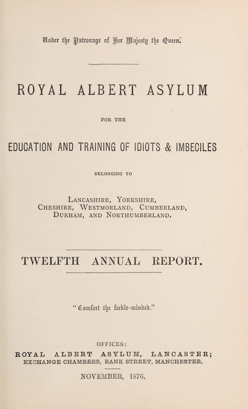 tffnftjer % Ijatrmrage erf jp# Utajestg flje tynttril ROYAL ALBERT ASYLUM FOR THE EDUCATION AND TRAINING OF IDIOTS & IMBECILES BELONGING TO Lancashire, Yorkshire, Cheshire, Westmorland, Cumberland, Durham, and Northumberland. TWELFTH ANNUAL REPORT. “ Comfort tljE fublomhiMb/' OFFICES: EOYAL ALBERT ASYLUM, LANCASTER; EXCHANGE CHAMBERS, BANK STREET, MANCHESTER. NOVEMBER, 1876.