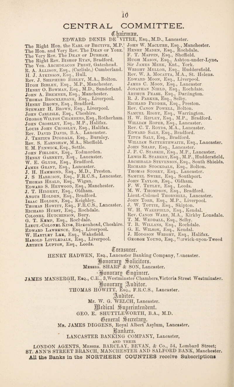 CENTRAL COMMITTEE. Chairman. EDWARD DENIS DE YITRE, Esq., M.D., Lancaster. The Right Hon. the Earl of Bective, M.P. The Hon. and Yery Rev. The Dean of York. The Very Rev. The Dean of Durham. The Right Rev. Bishop Ryan, Bradford. The Yen. Archdeacon Prest, Gateshead. R. A. Allison, Esq., (Carlisle,) Cumberland, H. J. Atkinson, Esq., Hull. Rev. J. Shepherd Birley, M.A., Bolton. Hugh Birley, Esq., M.P., Manchester. Henry O. Bowman, Esq., M.D., Sunderland. John A. Bremner, Esq., Manchester. Thomas Brocklebank, Esq., Liverpool. Henry Brown, Esq., Bradford. Stewart H. Brown, Esq., Liverpool. John Carlisle, Esq., Cheshire. George Wilton Chambers, Esq., Rotherham. John Crossley, Esq., M.P., Halifax. Louis John Crossley, Esq., Halifax. Rev. David Davis, B.A., Lancaster. J. Tertius Dugdale, Esq., Burnley. Rev. S. Earnshaw, M.A., Sheffield. E. M. Fenwick, Esq., Settle. John Eielden, Esq., Todmorden. Henry Garnett, Esq., Lancaster. W. E. Glyde, Esq., Bradford. James Grant, Esq., Lancaster. J. H. Hammond, Esq., M.D., Preston. J. S Harrison, Esq., F.R.C.S., Lancaster. Thomas Heald, Esq., Wigan. Edward S. Heywood, Esq., Manchester. J. T. Hirbert, Esq., Oldham. Angus Holden, Esq., Bradford. Isaac Holden, Esq., Keighley. Thomas Howitt, Esq., F.R.C.S., Lancaster. Richard Hurst, Esq., Rochdale. Colonel Hutchinson, Bury. G. T. Kemp, Esq., Rocbdale. Lieut.-Colonel King, Birkenhead, Cheshire. Edward Lawrence, Esq., Liverpool. W. Hartley Lee, Esq., Wakefield. Harold Littledale, Esq., Liverpool. Arthur Lupton, Esq., Leeds. John W. Maclure, Esq., Manchester. Henry Maden, Esq., Rocbdale. F. T. Mappin, Esq., Sheffield. Hugh Mason, Esq., Ashton-under-Lyne. Sir James Meek, Knt., York. Wright Mellor, Esq., Huddersfield. Rev. W. A. Mocatta, M.A., St. Helens. Edward Moon, Esq., Liverpool. James C. Moon, Esq., Lancaster Jonathan Nield, Esq., Rochdale. Arthur Pease, Esq., Darlington. R. J. Parker, Esq., Selby. Richard Pedder, Esq., Preston. Rev. Canon Powell, Bolton. Samuel Rigby, Esq., Warrington. H. W. Ripley, Esq., M.P., Bradford. William Roper, Esq., Lancaster. Rev. C. T. Royds, M.A., Lancaster. Edward Salt, Esq., Bradford. Titus Salt, Esq., Bradford. William Satterthwaite, Esq., Lancaster. John Sharp, Esq., Lancaster. J. P. C. Starkie, Esq., M.P., Lancaster. Lewis R. Starkey, Esq., M.P., Huddersfield. Archibald Stevenson, Esq., South Shields. Richard Stockdale, Esq., Bolton. Thomas Storey, Esq., Lancaster. Samuel Swire, Esq., Southport. John Taylor, Esq., Oldham. F. W. Tetley, Esq., Leeds. M. W. Thompson, Esq., Bradford. Lieut.-Colonel Thornhill, Lancaster. John Torr, Esq., M.P., Liverpool. J. W. Tottie, Esq., Skipton. W. H. Wakefield, Esq., Kendal. Rev. Canon Ware, M.A., Kirkby Lonsdale. T. M. Weddall, Esq., Selby. T. B. Willans, Esq., Rochdale. G. E. Wilson, Esq., Kendal. J. Hodgson Wright, Esq., Halifax. George Young, Esq., Perwick-upon-Tweed Creasaxer. HENRY HAD WEN, Esq., Lancaster Banking Company, Lancaster. jimtorarg Solicitors. Messrs. SHARP & SON, Lancaster. * fjonorarg Engineer. JAMES MANSERGH, Esq., C.E., 3,Westminster Chambers,Victoria Street Westminster. floaorarg ^abitor. THOMAS HOWITT, Esq., F.R.C.S., Lancaster. guibitor. Mr. W. G. WELCH, Lancaster. Htcbiral Jlupvritttxnbepl GEO. E. SHUTTLEWORTH, B.A., M.D. Central ^rrretarg. Mr. JAMES DIGGENS, Royal Albert Asylum, Lancaster. jankers. LANCASTER BANKING COMPANY, Lancaster, AND THEIR LONDON AGENTS, Messrs. BARCLAY, BEYAN, & Co., 54, Lombard Street; ST. ANN’S STREET BRANCH, MANCHESTER AND SALFORD BANK, Manchester. All the Banks in the NORTHERN COUNTIES receive Subscriptions