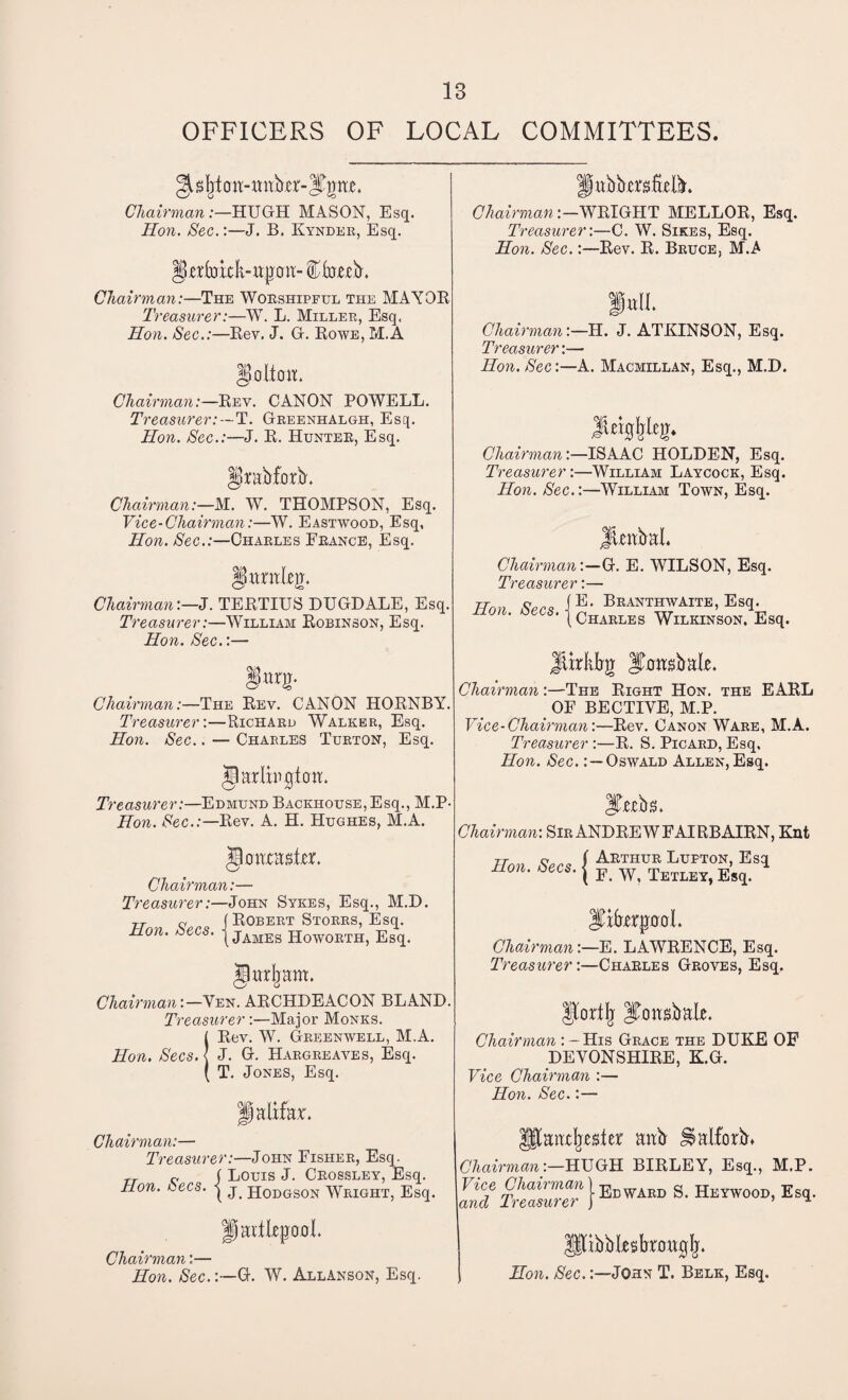 OFFICERS OF LOCAL COMMITTEES Chairman:—HUGH MASON, Esq. Hon. Sec.:—J. B. Kynder, Esq. §afokk-ttjj.cw- Cketb. Chairman:—The Worshipful the MAYOR Treasurer:—W. L. Miller, Esq, Hon. Sec.:—Rev. J. G. Rowe, M.A Chairman:—Rev. CANON POWELL. Treasurer:—T. Greenhalgh, Esq. Hon. Sec.:—J. R. Hunter, Esq. §rab£orb. Chairman:—M. W. THOMPSON, Esq. Vice-Chairman:—W. Eastwood, Esq, Hon. Sec.:—Charles France, Esq. ISitraleg. Chairman:—J. TERTIUS DUGDALE, Esq, Treasurer:—William Robinson, Esq. Hon. Sec.:— Chairman:—The Rev. CANON HORNBY. Treasurer:—Richard Walker, Esq. Hon. Sec.. — Charles Turton, Esq. tew. Treasurer:—Edmund Backhouse, Esq., M.P- Hon. Sec.:—Rev. A. H. Hughes, M.A. jloaxasfer. Chairman:— Treasurer:—John Sykes, Esq., M.D. -rr n (Robert Storrs, Esq. Hon. zees. j James Howorth, Esq. jlurljam. Chairman:—Ven. ARCHDEACON BLAND. Treasurer:—Major Monks. !Rev. W. Greenwell, M.A. J. G. Hargreaves, Esq. T. Jones, Esq. palifar. Chairman:— Treasurer:—John Fisher, Esq. r c ( Louis J. Crossley, Esq. non. decs. | j jj0DGS0N Wright, Esq. pubbergfielb. Chairman:—WRIGHT MELLOR, Esq. Treasurer:—C. W. Sikes, Esq. Hon. Sec.:—Rev. R. Bruce, M.A Chairman:— H. J. ATKINSON, Esq. Treasurer:— Hon. Sec:—A. Macmillan, Esq., M.D. Chairman:—ISAAC HOLDEN, Esq. Treasurer:—William Laycock, Esq. Hon. Sec.:—William Town, Esq. JUabal. Chairman:—G. E. WILSON, Esq. Treasurer :— it™ (E. Branthwaite, Esq. s‘ | Charles Wilkinson, Esq. jlirkirg Jamsbak Chairman:—The Right Hon. the EARL OF BECTIYE, M.P. Vice-Chairman:—Rev. Canon Ware, M.A. Treasurer :—R. S. Picard, Esq, Hon. Sec.: —Oswald Allen, Esq. iTtebs. Chairman: Sir ANDREW FAIRBAIRN, Knt Hon Secs f Arthur Ltjpton, Esq non. decs, j F w? TetleY} Esq_. IFrfarpd. Chairman:—E. LAWRENCE, Esq. Treasurer:—Charles Groves, Esq. |IortIj Itcwsbale. Chairman : - His Grace the DUKE OF DEVONSHIRE, K.G. Vice Chairman :— Hon. Sec.:— anxljester anb ^ a If orb* Chairman:—HUGH BIRLEY, Esq., M.P. Vice Chairman |EdwArd S> Heywood, Esq. and Treasurer j ’ u Hartlepool. Chairman:— Hon. Sec.G. W. AllAnson, Esq. [ibblesbroagfj. Hon. Sec.John T. Belk, Esq.