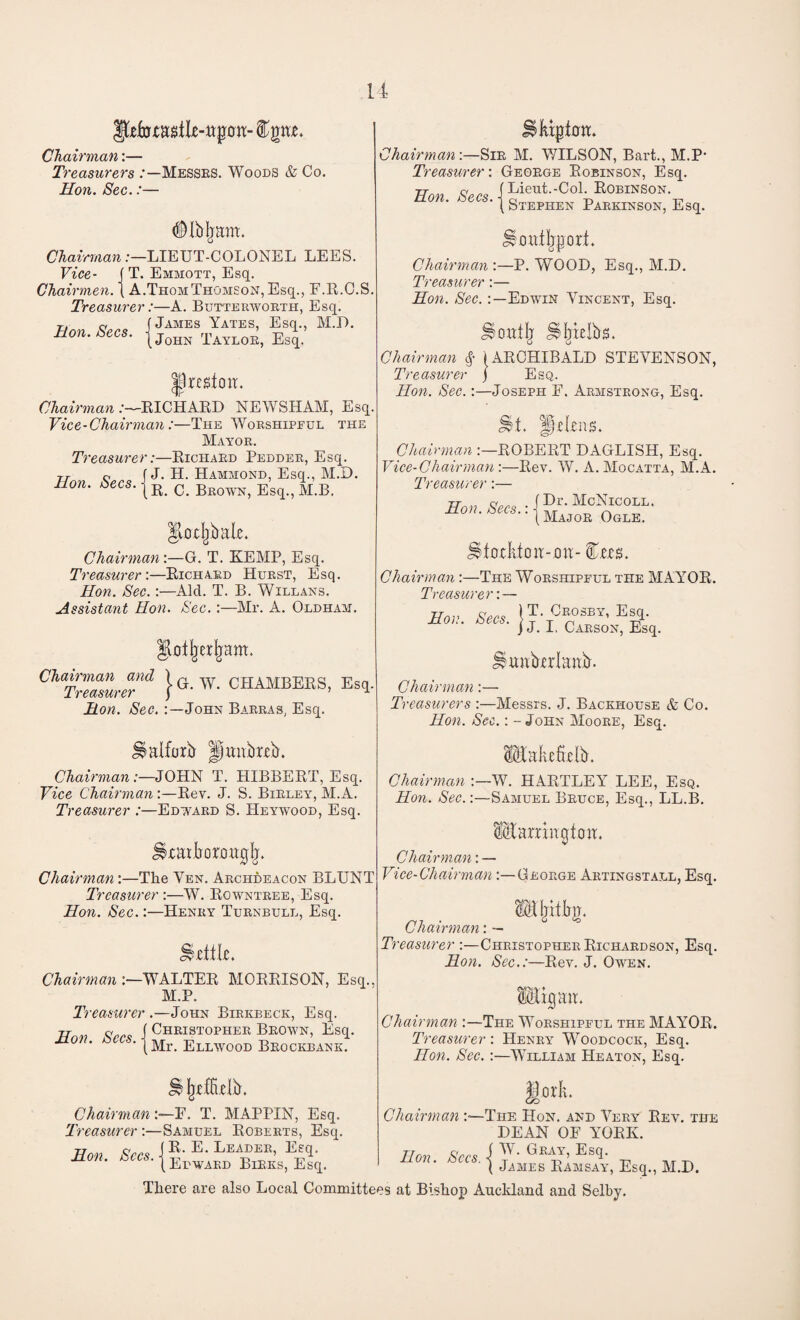 Chairman:— Treasurers /—Messes. Woods & Co. Hon. Sec.:— Chairman Vice- Chairmen #Ib|ram. -LIEUT-COLONEL LEES. T. Emmott, Esq. |T. . _ . 1 A.Thom Thomson, Esq., F.R.C.S. Treasurer:—A. Butterworth, Esq. t. c j James Yates, Esq., M.D Mon. ecs. jj0HN Baylor, Esq. Ipre^loir. Chairman :—RICHARD NEWSHAM, Esq. Vice-Chairman:—The Worshipful the Mayor. Treasurer:—Richard Pedder, Esq. rr a f J. H. Hammond, Esq., M.D. non. decs. c> Beown> Esq-5 M<B. ^oxjjbale. Chairman:—G. T. KEMP, Esq. Treasurer:—Richard Hurst, Esq. Hon. Sec. :—Alcl. T. B. Willans. Assistant Hon. Sec.:—Mr. A. Oldham. Ilxlljerljam. j- G. W. CHAMBERS, Esq. Chairman and Treasurer Hon. Sec. John Barras, Esq. Halfxrb jfjmtbreb. Chairman:—JOHN T. HIBBERT, Esq. Vice Chairman :—Rev. J. S. Birley, M.A. Treasurer :—Edward S. Heywood, Esq. Jkaxbomuglj. Chairman:—The Yen. Archdeacon BLUNT Treasurer :—W. Rowntree, Esq. Hon. Sec.:—Henry Turnbull, Esq. Chairman :—WALTER MORRISON, Esq. M.P. Treasurer .—John Birkbeck, Esq. Tfnv 1 Christopher Brown, Esq. Mon. zees. jMr> Ellwood Beockbank. OV jiefftxlb. ChairmanF. T. MAPPIN, Esq. Treasurer :—Samuel Roberts, Esq. Hon Secs J R‘ E* Leader’ EeT- Mon, kjCCs. | ErwARD Birks, Esq. Hkipthir. ChairmanSir M. WILSON, Bart., M.P- Treasurer: George Robinson, Esq. (Lieut.-Col. Robinson. \ Stephen Parkinson, Esq. i!o«%ort. Hon. Secs. Chairman :—P. WOOD, Esq., M.D. Treasurer:— Hon. Sec.Edwin Vincent, Esq. Chairman § Treasurer JSoatlj Jiljixlbs. } ARCHIBALD STEVENSON, Esq. Hon. Sec.:—Joseph F. Armstrong, Esq. &t. Helens. Chairman :—ROBERT DAGLISH, Esq. Vice-Chairman :—Rev. W. A. Mocatta, M.A. Treasurer:— f Dr. McNicoll. 1 Major Ogle. Hon. Secs.: Utoxktoa-mi:- fas. Chairman:—The Worshipful the MAYOR. Treasurer: — IT. Crosby, Esq. j J. I. Carson, Esq. Hon. Secs. Hmfalanb. Chairman:— Treasurers :—Messrs. J. Backhouse & Co. Hon. Sec.: - John Moore, Esq. lEakeftelb. Chairman W. HARTLEY LEE, Esq. Hon. Sec.:—Samuel Bruce, Esq., LL.B. IMarringtoa. Chairman: — Vice-Chairman:—George Artingstall, Esq. J* Chairman: — Treasurer :—Christopher Richardson, Esq. Hon. Sec.:—Rev. J. Owen. Wgaa. Chairman :—The Worshipful the MAYOR. Treasurer: Henry Woodcock, Esq. Hon. Sec. :—William Heaton, Esq. gork. Chairman The PIon. and Very Rev. the DEAN OF YORK. Hon. Sees. \ Y' Gk^’ Esq> -n ,T -n ( James Ramsay, Esq., M.D. There are also Local Committees at Bishop Auckland and Selby.