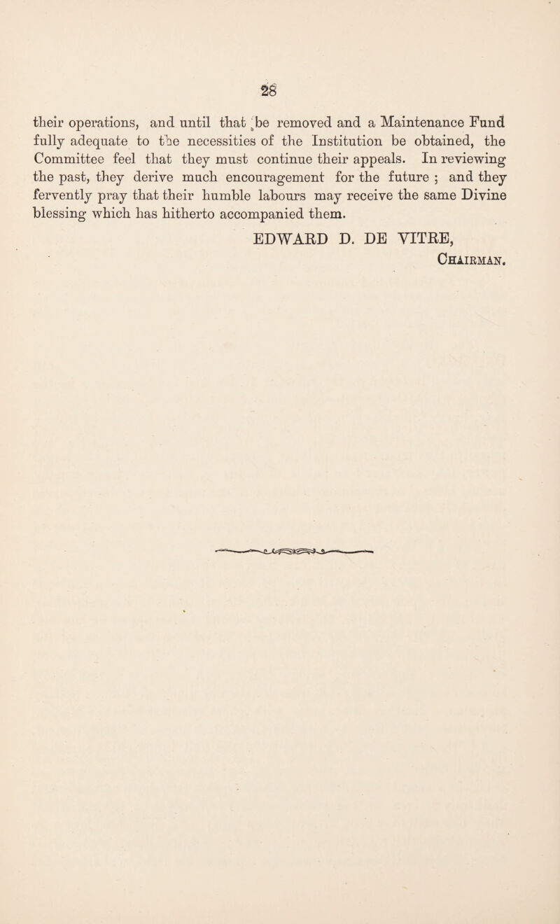 2g tlieir operations, and until that ttbe removed and a Maintenance Fund fully adequate to the necessities of the Institution be obtained, the Committee feel that they must continue their appeals. In reviewing the past, they derive much encouragement for the future ; and they fervently pray that their humble labours may receive the same Divine blessing which has hitherto accompanied them. EDWARD D. DE VITRE, Chairman.