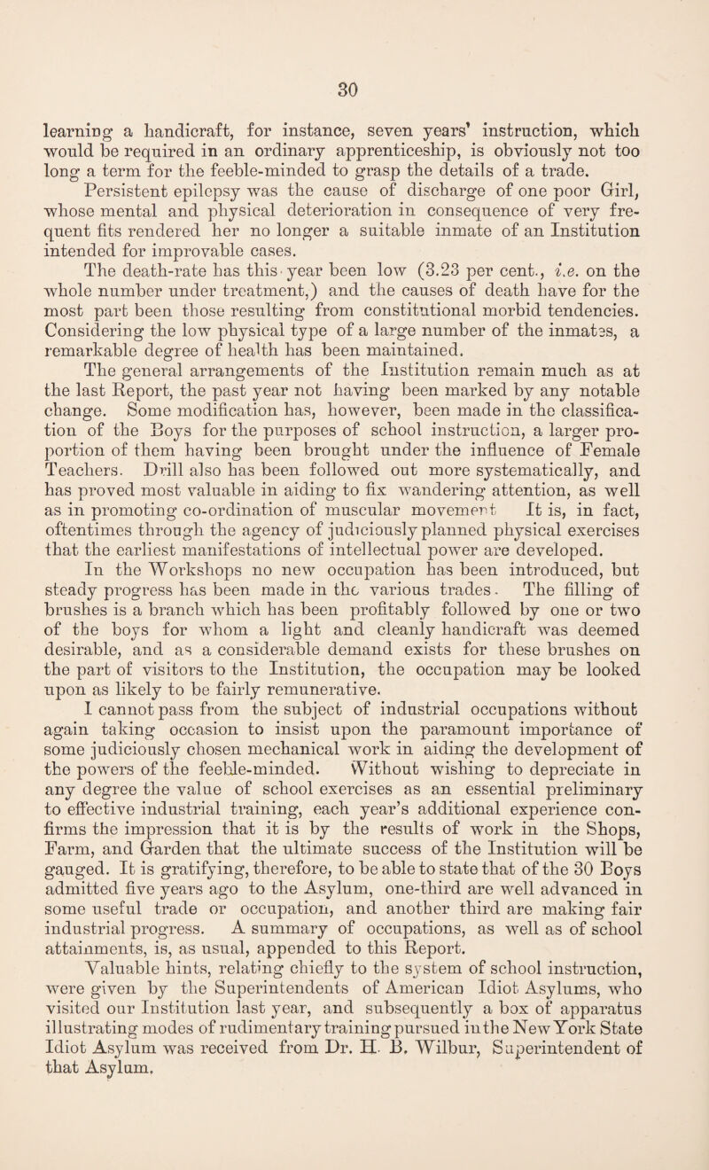learning a handicraft, for instance, seven years’ instruction, which would he required in an ordinary apprenticeship, is obviously not too long a term for the feeble-minded to grasp the details of a trade. Persistent epilepsy was the cause of discharge of one poor Girl, whose mental and physical deterioration in consequence of very fre¬ quent fits rendered her no longer a suitable inmate of an Institution intended for improvable cases. The death-rate has this year been low (3.23 per cent., i.e. on the whole number under treatment,) and the causes of death have for the most part been those resulting from constitutional morbid tendencies. Considering the low physical type of a large number of the inmates, a remarkable degree of health has been maintained. The general arrangements of the Institution remain much as at the last Report, the past year not having been marked by any notable change. Some modification has, however, been made in the classifica¬ tion of the Roys for the purposes of school instruction, a larger pro¬ portion of them having been brought under the influence of Female Teachers. Drill also has been followed out more systematically, and has proved most valuable in aiding to fix wandering attention, as well as in promoting co-ordination of muscular movement It is, in fact, oftentimes through the agency of judiciously planned physical exercises that the earliest manifestations of intellectual power are developed. In the Workshops no new occupation has been introduced, but steady progress has been made in the various trades. The filling of brushes is a branch which has been profitably followed by one or two of the boys for whom a light and cleanly handicraft was deemed desirable, and as a considerable demand exists for these brushes on the part of visitors to the Institution, the occupation may be looked upon as likely to be fairly remunerative. I cannot pass from the subject of industrial occupations without again taking occasion to insist upon the paramount importance of some judiciously chosen mechanical work in aiding the development of the powers of the feeble-minded. Without wishing to depreciate in any degree the value of school exercises as an essential preliminary to effective industrial training, each year’s additional experience con¬ firms the impression that it is by the results of work in the Shops, Farm, and Garden that the ultimate success of the Institution will be gauged. It is gratifying, therefore, to be able to state that of the 30 Boys admitted five years ago to the Asylum, one-third are well advanced in some useful trade or occupation, and another third are making fair industrial progress. A summary of occupations, as well as of school attainments, is, as usual, appended to this Report. Valuable hints, relating chiefly to the system of school instruction, were given by the Superintendents of American Idiot Asylums, who visited our Institution last year, and subsequently a box of apparatus illustrating modes of rudimentary training pursued in the New York State Idiot Asylum was received from Dr. H. B. Wilbur, Superintendent of that Asylum.