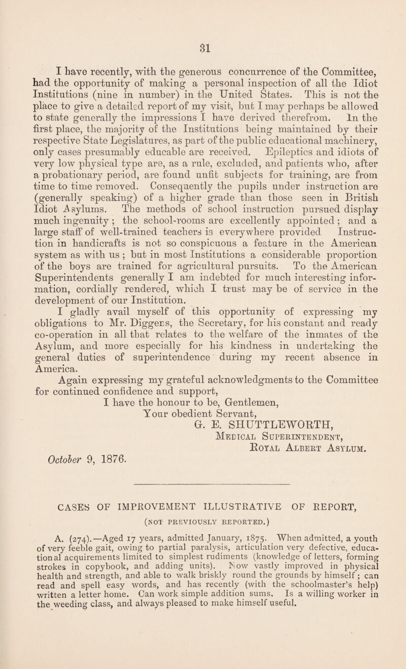 I have recently, with the generous concurrence of the Committee, had the opportunity of making a personal inspection of all the Idiot Institutions (nine in number) in the United States. This is not the place to give a detailed report of my visit, but I may perhaps be allowed to state generally the impressions I have derived therefrom. In the first place, the majority of the Institutions being maintained by their respective State Legislatures, as part of the public educational machinery, only cases presumably educable are received. Epileptics and idiots of very low physical type are, as a rule, excluded, and patients who, after a probationary period, are found unfit subjects for training, are from time to time removed. Consequently the pupils under instruction are (generally speaking) of a higher grade than those seen in British Idiot .Asylums. The methods of school instruction pursued display much ingenuity ; the school-rooms are excellently appointed ; and a large staff of well-trained teachers is everywhere provided Instruc¬ tion in handicrafts is not so conspicuous a feature in the American system as with us ; but in most Institutions a considerable proportion of the boys are trained for agricultural pursuits. To the American Superintendents generally I am indebted for much interesting infor¬ mation, cordially rendered, which I trust may be of service in the development of our Institution. I gladly avail myself of this opportunity of expressing my obligations to Mr. Diggers, the Secretary, for his constant and ready co-operation in all that relates to the welfare of the inmates of the Asylum, and more especially for his kindness in undertaking the general duties of superintendence during my recent absence in America. Again expressing my grateful acknowledgments to the Committee for continued confidence and support, I have the honour to be, Gentlemen, Your obedient Servant, G. E. SHUTTLEWORTH, Medical Superintendent, Royal Albert Asylum. October 9, 1876. CASES OF IMPROVEMENT ILLUSTRATIVE OF REPORT, (not previously reported.) A. (274).—Aged 17 years, admitted January, 1875. When admitted, a youth of very feeble gait, owing to partial paralysis, articulation very defective, educa¬ tional acquirements limited to simplest rudiments (knowledge of letters, forming strokes in copybook, and adding units). Now vastly improved in physical health and strength, and able to walk briskly round the grounds by himself; can read and spell easy words, and has recently (with the schoolmaster’s help) written a letter home. Can work simple addition sums. Is a willing worker in the weeding class, and always pleased to make himself useful.