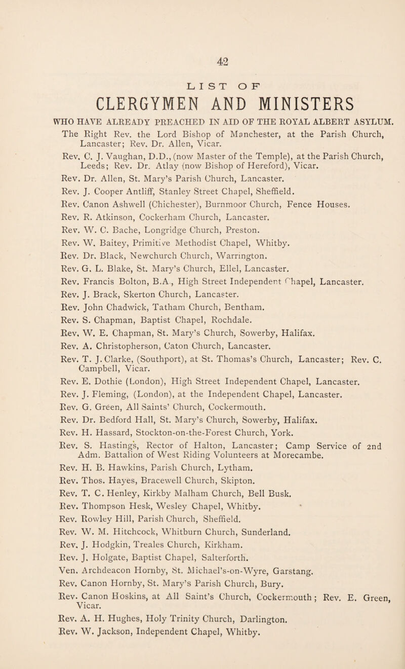 LIST OF CLERGYMEN AND MINISTERS WHO HAVE ALREADY PREACHED IN AID OF THE ROYAL ALBERT ASYLUM. The Right Rev. the Lord Bishop of Manchester, at the Parish Church, Lancaster; Rev. Dr. Allen, Vicar. Rev, C, J. Vaughan, D.D., (now Master of the Temple), at the Parish Church, Leeds; Rev. Dr. Atlay (now Bishop of Hereford), Vicar. Rev. Dr. Allen, St. Mary’s Parish Church, Lancaster. Rev. J. Cooper Antliff, Stanley Street Chapel, Sheffield. Rev. Canon Ashwell (Chichester), Burnmoor Church, Fence Houses. Rev. R. Atkinson, Cockerham Church, Lancaster. Rev. W. C. Bache, Longridge Church, Preston. Rev. W. Baitey, Primitive Methodist Chapel, Whitby. Rev. Dr. Black, Newchurch Church, Warrington. Rev. G. L. Blake, St. Mary’s Church, Ellel, Lancaster. Rev. Francis Bolton, B.A, High Street Independent Chapel, Lancaster. Rev. J. Brack, Skerton Church, Lancaster. Rev. John Chadwick, Tatham Church, Bentham. Rev. S. Chapman, Baptist Chapel, Rochdale. Rev, W. E. Chapman, St. Mary’s Church, Sowerby, Halifax. Rev. A. Christopherson, Caton Church, Lancaster. Rev. T. J. Clarke, (Southport), at St. Thomas’s Church, Lancaster; Rev. C. Campbell, Vicar. Rev. E. Dothie (London), High Street Independent Chapel, Lancaster. Rev. J. Fleming, (London), at the Independent Chapel, Lancaster. Rev. G. Green, All Saints’ Church, Cockermouth. Rev. Dr. Bedford Hall, St. Mary’s Church, Sowerby, Halifax. Rev. H. Hassard, Stockton-on-the-Forest Church, York. Rev. S. Hastings, Rector of Halton, Lancaster; Camp Service of 2nd Adm. Battalion of West Riding Volunteers at Morecambe. Rev. H. B. Hawkins, Parish Church, Lytham. Rev. Thos. Hayes, Bracewell Church, Skipton. Rev. T. C. Henley, Kirkby Malham Church, Bell Busk. Rev. Thompson Hesk, Wesley Chapel, Whitby. Rev. Rowley Hill, Parish Church, Sheffield. Rev. W. M. Hitchcock, Whitburn Church, Sunderland. Rev. J. Hodgkin, Treales Church, Ivirkham. Rev. J. Holgate, Baptist Chapel, Salterforth. Ven. Archdeacon Hornby, St. Michael’s-on-Wyre, Garstang. Rev. Canon Hornby, St. Mary’s Parish Church, Bury. Rev. Canon Hoskins, at All Saint’s Church, Cockermouth ; Rev. E. Green, Vicar. Rev. A. H. Hughes, Holy Trinity Church, Darlington. Rev. W. Jackson, Independent Chapel, Whitby.