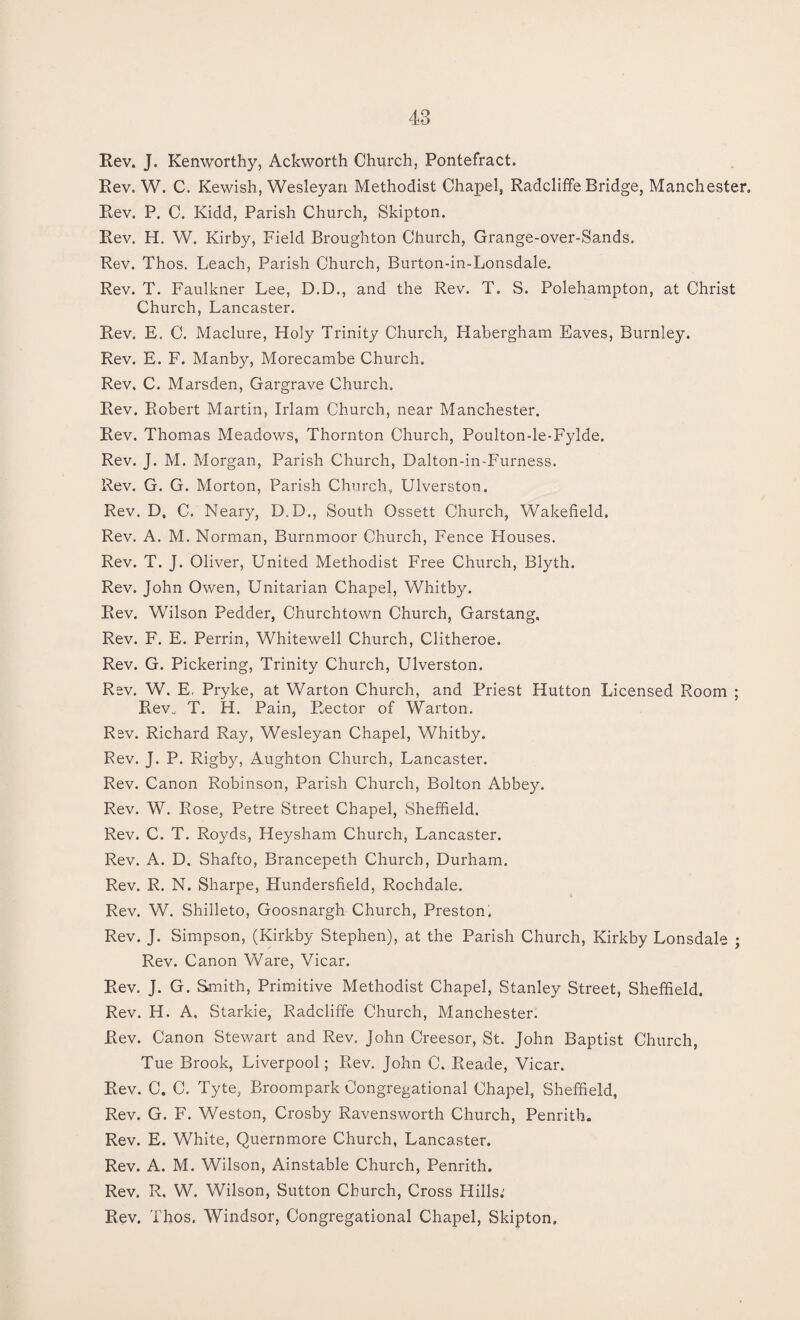 Rev. J. Kenworthy, Ackworth Church, Pontefract. Rev. W. C. Kewish, Wesleyan Methodist Chapel, Radcliffe Bridge, Manchester, Rev. P. C. Kidd, Parish Church, Skipton. Rev. H. W. Kirby, Field Broughton Church, Grange-over-Sands, Rev. Thos. Leach, Parish Church, Burton-in-Lonsdale. Rev. T. Faulkner Lee, D.D., and the Rev. T. S. Polehampton, at Christ Church, Lancaster. Rev. E. C. Maclure, Holy Trinity Church, Habergham Eaves, Burnley. Rev. E. F. Manby, Morecambe Church. Rev. C. Marsden, Gargrave Church. Rev. Robert Martin, Irlam Church, near Manchester. Rev. Thomas Meadows, Thornton Church, Poulton-le-Fylde. Rev. J. M. Morgan, Parish Church, Dalton-in-Furness. Rev. G. G. Morton, Parish Church, Ulverston. Rev. D, C. Neary, D.D., South Ossett Church, Wakefield. Rev. A. M. Norman, Burnmoor Church, Fence Houses. Rev. T. J. Oliver, United Methodist Free Church, Blyth. Rev. John Owen, Unitarian Chapel, Whitby. Rev. Wilson Pedder, Churchtown Church, Garstang, Rev. F. E. Perrin, Whitewell Church, Clitheroe. Rev. G. Pickering, Trinity Church, Ulverston. Rev. W. E, Pryke, at Warton Church, and Priest Hutton Licensed Room ; Rev. T. H. Pain, Rector of Warton. Rev. Richard Ray, Wesleyan Chapel, Whitby. Rev. J. P. Rigby, Aughton Church, Lancaster. Rev. Canon Robinson, Parish Church, Bolton Abbey. Rev. W. Rose, Petre Street Chapel, Sheffield. Rev. C. T. Royds, Heysham Church, Lancaster. Rev. A. D. Shafto, Brancepeth Church, Durham. Rev. R. N. Sharpe, Hundersfield, Rochdale. Rev. W. Shilleto, Goosnargh Church, Preston* Rev. J. Simpson, (Kirkby Stephen), at the Parish Church, Kirkby Lonsdale ; Rev. Canon Ware, Vicar. Rev. J. G. Smith, Primitive Methodist Chapel, Stanley Street, Sheffield. Rev. H. A. Starkie, Radcliffe Church, Manchester. Rev. Canon Stewart and Rev. John Creesor, St. John Baptist Church, Tue Brook, Liverpool; Rev. John C. Reade, Vicar. Rev. C. C. Tyte, Broompark Congregational Chapel, Sheffield, Rev. G. F. Weston, Crosby Ravensworth Church, Penrith. Rev. E. White, Quernmore Church, Lancaster. Rev. A. M. Wilson, Ainstable Church, Penrith. Rev. R. W. Wilson, Sutton Church, Cross Hills.' Rev. Thos. Windsor, Congregational Chapel, Skipton.