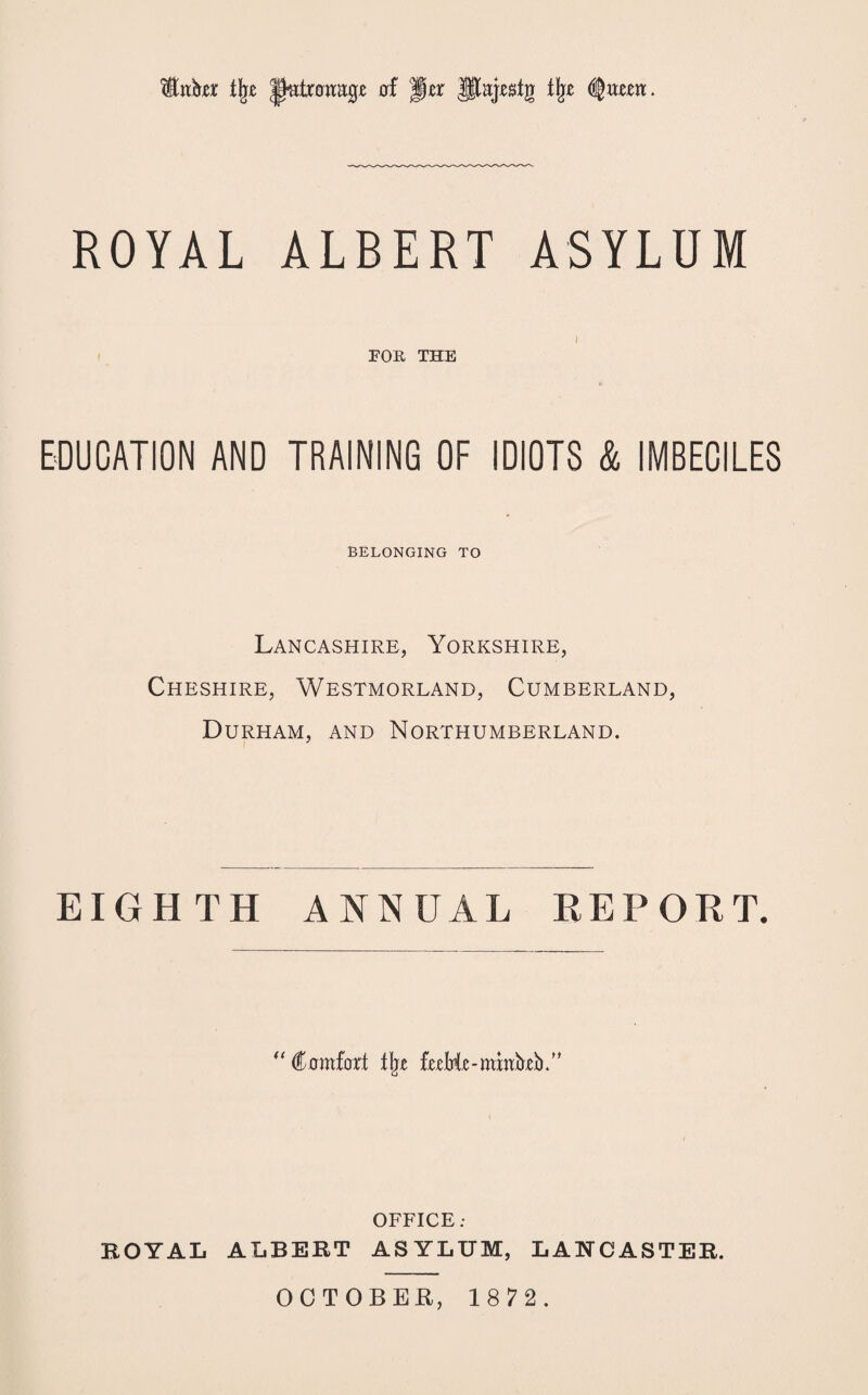 fcber t\z patronage 0! ||rr jlajrstg % $xtzm. ROYAL ALBERT ASYLUM 1 FOR THE EDUCATION AND TRAINING OF IDIOTS & IMBECILES BELONGING TO Lancashire, Yorkshire, Cheshire, Westmorland, Cumberland, Durham, and Northumberland. EIGHTH ANNUAL REPORT. “ Comfort % frrHr-mmbeb.” OFFICE; ROYAL ALBERT ASYLUM, LANCASTER.