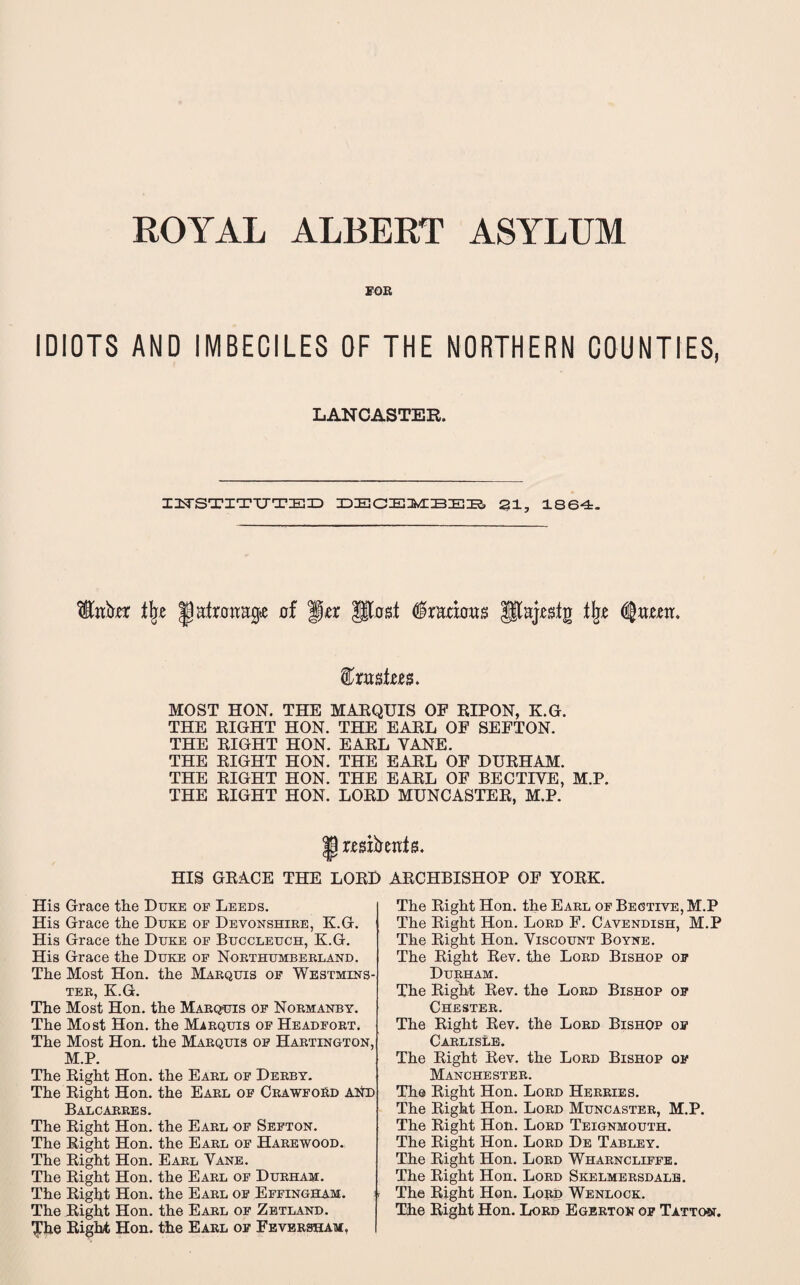 FOB IDIOTS AND IMBECILES OF THE NORTHERN COUNTIES, LANCASTEK. INSTITUTED DECEMBER 21, 1864. t\z iJatrairajj* of ffer Jjtost ^racbws Utajegig tfo t&xn&Uts. MOST HON. THE MARQUIS OF RIPON, K.G. THE RIGHT HON. THE EARL OF SEFTON. THE RIGHT HON. EARL VANE. THE RIGHT HON. THE EARL OF DURHAM. THE RIGHT HON. THE EARL OF BECTIVE, M.P. THE RIGHT HON. LORD MUNCASTER, M.P. His His His His The The The The The The The The The The The The The wsrirejtte. HIS GRACE THE LORD Grace the Duke of Leeds. Grace the Duke of Devonshire, K.G. Grace the Duke of Buccleuch, K.G. Grace the Duke of Northumberland. Most Hon. the Marquis of Westmins¬ ter, K.G. Most Hon. the Marquis of Normanby. Most Hon. the Marquis of Headfort. Most Hon. the Marquis of Hartington, M.P. Right Hon. the Earl of Derby. Right Hon. the Earl of CrawfoSd and Balcarres. Right Hon. the Earl of Sefton. Right Hon. the Earl of Harewood. Right Hon. Earl Yane. Right Hon. the Earl of Durham. Right Hon. the Earl of Effingham. Right Hon. the Earl of Zetland. Right Hon. the Earl of Feversham, ARCHBISHOP OF YORK. The Right Hon. the Earl of Begtive, M.P The Right Hon. Lord F. Cavendish, M.P The Right Hon. Viscount Boyne. The Right Rev. the Lord Bishop of Durham. The Right Rev. the Lord Bishop of Chester. The Right Rev. the Lord Bishop of Carlisle. The Right Rev. the Lord Bishop of Manchester. The Right Hon. Lord Herbies. The Right Hon. Lord Muncaster, M.P. The Right Hon. Lord Teignmouth. The Right Hon. Lord De Tabley. The Right Hon. Lord Wharncliffe. The Right Hon. Lord Skelmersdalb. The Right Hon. Lobd Wenlock. The Right Hon. Lord Egerton of Tatton.