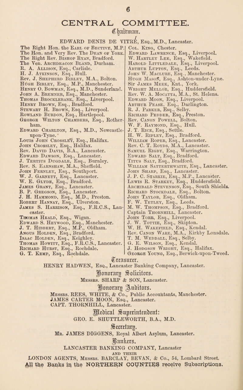 CENTRAL COMMITTEE. Cjraitman. EDWARD DENIS DE YITRE, Esq., M.D., Lancaster. The Right Hon. the Earl of Bective, M.P. The Hon. and Yery Rev. The Dean of York. The Right Rev. Bishop Ryan, Bradford. The Yen. Archdeacon Bland, Durham. R. A. Allison, Esq., Carlisle. H. J. Atkinson, Esq., Hull. Rev. J. Shepherd Birley, M.A., Bolton. Hugh Birley, Esq., M.P., Manchester. Henry O. Bowman, Esq., M.D., Sunderland. John A. Bremner, Esq., Manchester. Thomas Brocklebank, Esq., Liverpool. Henry Brown, Esq., Bradford. Stewart H. Brown, Esq., Liverpool. Rowland Burdon, Esq., Hartlepool. George Wilton Chambers, Esq., Rother ham. Edward Charlton, Esq., M.D., Newcastle- upon-Tyne. * Louis John CrossliTy, Esq., Halifax. John Crossley, Esq., Halifax. Rev. David Davis, B.A., Lancaster. Edward Dawson, Esq., Lancaster. J. Tertius Dugdale, Esq., Burnley. Rev. S. Earnshaw, M.A., Sheffield. John Fernley, Esq., Southport. W. J. Garnett, Esq., Lancaster. W. E. Glyde, Esq., Bradford. James Grant, Esq., Lancaster. B. P. Gregson, Esq., Lancaster. J. H. Hammond, Esq., M.D., Preston. Robert Hannay, Esq., Ulverston. James S. Harrison, Esq., F.R.C.S., Lan¬ caster. Thomas Heald’, Esq., Wigan. Edward S. Heywood, Esq., Manchester. J. T. Hibbert, Esq., M.P., Oldham. Angus Holden, Esq., Bradford. Isaac Holden, Esq., Keighley. Thomas Howitt, Esq., F.R.C.S., Lancaster. Richard Hurst, Esq., Rochdale. G. T. Kemp, Esq., Rochdale. Col. King, Chester. Edward Lawrence, Esq., Liverpool. W. Hartley Lee, Esq., Wakefield. Harold Littledale, Esq., Liverpool. Arthur Lupton, Esq., Leeds. John W. Maclure, Esq., Manchester. Hugh MasoI?, Esq., Ashton-under-Lyne. Sir James Meek, Knt., York. Wright Mellor, Esq., Huddersfield. Rev. W. A. Mocatta, M.A., St. Helens. Edward Moon, Esq., Liverpool. Arthur Pease, Esq., Darlington. R. J. Parker, Esq., Selby. Richard Pedder, Esq., Preston. Rev. Canon Powell, Bolton. W. F. Raymond, Esq., Hull. J. T. Rice, Esq., Settle. H. W. Ripley, Esq., Bradford. William Roper, Esq., Lancaster. Rev. C. T. Royds, M.A., Lancaster. Samuel Rigby, Esq., Warrington. Edward Salt, Esq., Bradford. Titus Salt, Esq., Bradford. William Satterthwaite, Esq., Lancaster. John Sharp, Esq., Lancaster. J. P. C. Starkie, Esq., M.P., Lancaster. Lewis R. Starkey, Esq., Huddersfield. Archibald Stevenson, Esq., South Shields. Richard Stockdale, Esq., Bolton. John Taylor, Esq., Oldham. F. W. Tetley, Esq., Leeds. M. W. Thompson, Esq., Bradford. Captain Thornhill, Lancaster. John Torr, Esq., Liverpool. J. W. Tottie, Esq., Skipton. W. H. Wakefield, Esq., Kendal. Rev. Canon Ware, M.A., Kirkby Lonsdale. T. M. Weddall, Esq., Selby. G. E. Wilson, Esq., Kendal. J. Hodgson Wright, Esq., Halifax. George Young, Esq., Berwick-upon-Tweed. feaswier. HENRY HAD WEN, Esq., Lancaster Banking Company, Lancaster. Jtonorarg Jlolkitors. Messrs. SHARP & SON, Lancaster. fimtomg gaibitors. Messrs. REES, WHITE, & Co., Public Accountants, Manchester. JAMES CARTER MOON, Esq., Lancaster. CAPT. THORNHILL, Lancaster. pxbkal H wjjmnf.enbmf: GEO. E. SHUTTLEWORTH, B.A., M.D. Utoetarg. Mr. JAMES DIGGENS, Royal Albert Asylum, Lancaster. §) antes* LANCASTER BANKING COMPANY, Lancaster AND THEIR LONDON AGENTS, Messrs. BARCLAY, BEVAN, & Co., 54, Lombard Street. All the Banks in the NORTHERN COUNTIES receive Subscriptions.
