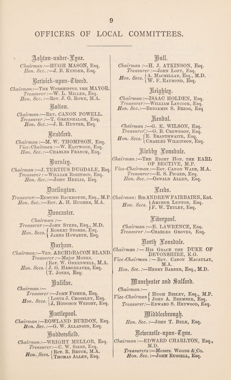 OFFICERS OF LOCAL COMMITTEES. ^s^bit-imb’icr-JPpx. Chairman:—HUGH MASON, Esq. Hon. Sec.:—J. B. Kynder, Esq. IJjerfaick-ttprm- ^iuexb. Chairman:—The Worshipful the MAYOE. Treasurer:—W. L. Miller, Esq. Hon. Sec.:—Rev. J. 0. Rowe, M.A. §0ltoXX. Chairman:—Rev. CANON POWELL. Treasurer :—T. Greenhalgh, Esq. Hon. Sec.:—J. R. Hunter, Esq. §rabfcn:b. Chairman :—M. W. THOMPSON, Esq. Vice-Chairman :—W. Eastwood, Esq. Hon. Sec.:—Charles France, Esq. JJarnleg. Chairman:—J. TERTIUS DXJGDALE, Esq. Treasurer: —William Robinson, Esq. Hon. Sec.:—John Heelis, Esq. ’iarlrngfcw. Treasurer:—Edmund Backhouse, Esq., M.P, Hon. Sec.:—Rev. A. H. Hughes, M.A. Chairman :— Treasurer:—John Sykes, Esq., M.D. TT 0 f Robert Storrs, Esq. Eon. -Secs.j jAMEg HoWiETHi Hutlnim. Chairman:—Yen. ARCHBEACON BLAND Treasurer:—Major Monks. f Rev. W. Greenwell, M.A. Hon. Secs, j J. G. Hargreaves, Esq. (T. Jones, Esq; f alxfa*\ Chairman:— Treasurer:—John Fisher, Esq. rr 0 ( LOUIS J. CROSSLEY, Esq. Hon. Secs. j Hodobon WeiohTj Esq. Jjaalltpool. Chairman:—ROWLAND BURDON, Esq. Hon. Sec.:—G. W. Allanson, Esq. f xxbbjexsMb* Chairman:—WRIGHT MELLOR, Esq. Treasurer:—C. W. Sikes, Esq. Hon. Secs. ■ Rev. R. Bruce, M.A. Thomas Allen, Esq. fall. Chairman :—H. J. ATKINSON, Esq. Treasurer:—John Loft, Esq. Hon Sec* i A> Macmillan, Esq., M.D. non. tecs. j w Raymond, Esq. Jttigljkg. Chairman:—ISAAC HOLDEN, Esq. Treasurer:—William Laycock, Esq. Hon. Sec.:—Benjamin S. Brigg, Esq JUxtbal. Chairman :—G. E. WILSON, Esq. Treasurer—G. B. Crewdson, Esq. Hon Secs iE- Bkanthwaite, Esq. s‘ 1 Charles Wilkinson, Esq. Jlxrktrg Jfcwsbak. Chairman:—The Right Hon. the EARL OF BECTIYE, M.P. Vice-Chairman:—Rev. Canon Ware, M.A. Treasurer:—R. S. Picard, Esq. Hon. Sec.:—Oswald Allen, Esq. ITtebs. Chairman: Sir ANDREW FAIRBAIRN, Knt. TT 0 ) Arthur Lupton, Esq. Hon. Secs. jF Teiley? e’b<1, ^Erfrerptrol. Chairman:—E. LAWRENCE, Esq. Treasurer :—Charles Groves, Esq. Jfortlj ITmtsbale. Chairman : — His Grace the DUKE OF DEVONSHIRE, K.G. Vice-Chairman :—Rev. Canon Macaulay, M.A. Hon. Sec.:—Henry Barber, Esq., M.D. awIjxAtxr anb Halforb. Chairman:— TT. ^ . ( Hugh Birley, Esq., M.P. Vsce-Clairmen{ j0HN A beemnee, Esq. Treasurer:—Edward S. Heywood, Esq. pxbbksbraaglj. Hon. Sec.:—John T. Belk, Esq. Ifctasile-xxpoxx- ipe. Chairman:—EDWARD CHARLTON, Esq., M.D. Treasurers :—Messrs. Woods &,Co. Hon. Sec.:—John Russell, Esq.