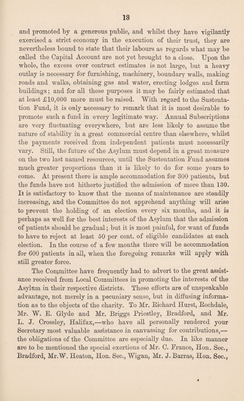 and promoted by a generous public, and whilst they have vigilantly exercised a strict economy in the execution of their trust, they are nevertheless bound to state that their labours as regards what may be called the Capital Account are not yet brought to a close. Upon the whole, the excess over contract estimates is not large, but a heavy outlay is necessary for furnishing, machinery, boundary walls, making roads and walks, obtaining gas and water, erecting lodges and farm buildings; and for all these purposes it may be fairly estimated that at least £10,000 more must be raised. With regard to the Sustenta- tion Fund, it is only necessary to remark that it is most desirable to promote such a fund in every legitimate way. Annual Subscriptions are very fluctuating everywhere, but are less likely to assume the nature of stability in a great commercial centre than elsewhere, whilst the payments received from independent patients must necessarily vary. Still, the future of the Asylum must depend in a great measure on the two last named resources, until the Sustentation Fund assumes much greater proportions than it is likely to do for some years to come. At present there is ample accommodation for 300 patients, but the funds have not hitherto justified the admission of more than 130. It is satisfactory to know that the means of maintenance are steadily increasing, and the Committee do not apprehend anything will arise to prevent the holding of an election every six months, and it is perhaps as well for the best interests of the Asylum that the admission of patients should be gradual; but it is most painful, for want of funds to have to reject at least 50 per cent, of eligible candidates at each election. In the course of a few months there will be accommodation for 600 patients in all, when the foregoing remarks will apply with still greater force. The Committee have frequently had to advert to the great assist¬ ance received from Local Committees in promoting the interests of the Asylum in their respective districts. These efforts are of unspeakable advantage, not merely in a pecuniary sense, but in diffusing informa¬ tion as to the objects of the charity. To Mr. Biehard Hurst, Bochdale, Mr. W. E. Glyde and Mr. Briggs Priestley, Bradford, and Mr. L. J. Crossley, Halifax,—who have all personally rendered your Secretary most valuable assistance in canvassing for contributions,— the obligations of the Committee are especially due. In like manner are to be mentioned the special exertions of Mr. C. France, Hon. Sec., Bradford, Mr.W. Heaton, Hon. Sec., Wigan, Mr. J. Barras, Hon. Sec., 4