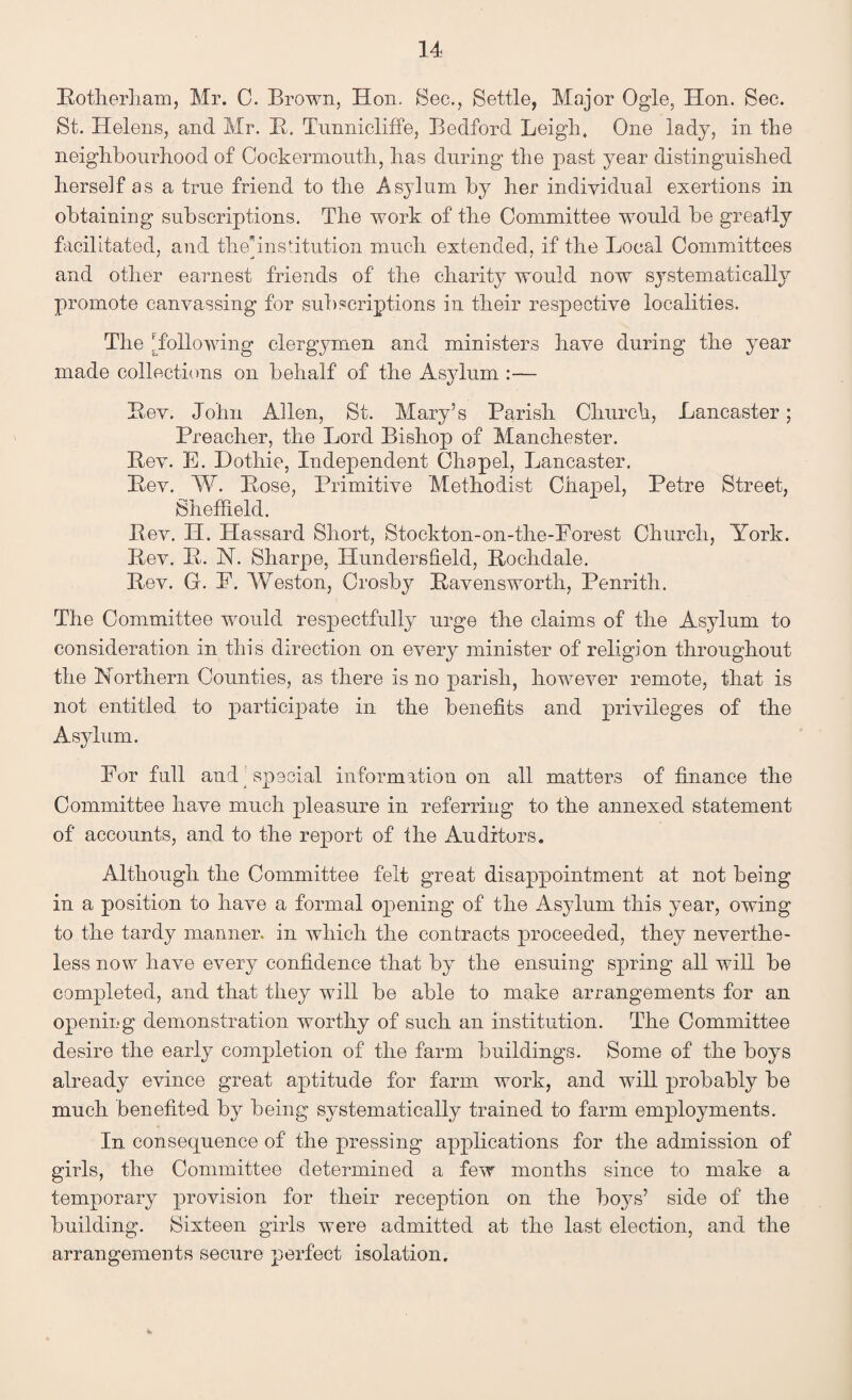 Rotherham, Mr. C. Brown, Hon. Sec., Settle, Major Ogle, Hon. Sec. St. Helens, and Mr. R. Tunnicliffe, Bedford Leigh, One lady, in the neighbourhood of Cockermouth, has during the past year distinguished herself as a true friend to the .Asylum by her individual exertions in obtaining subscriptions. The work of the Committee would be greatly facilitated, and thepnsiitution much extended, if the Local Committees and other earnest friends of the charity would now S3Tstematically promote canvassing for subscriptions in their respective localities. The [following clergymen and ministers have during the year made collections on behalf of the Asylum :— Rev. John Allen, St. Mary’s Parish Church, Lancaster; Preacher, the Lord Bishop of Manchester. Rev. E. Hothie, Independent Chapel, Lancaster. Rev. W. Rose, Primitive Methodist Chapel, Petre Street, Sheffield. Rev. H. Hassard Short, Stockton-on-the-Porest Church, York. Rev. R. N. Sharpe, Hundersfield, Rochdale. Rev. G. E. Weston, Crosby Ravensworth, Penrith. The Committee would respectfully urge the claims of the Asylum to consideration in this direction on every minister of religion throughout the Northern Counties, as there is no parish, however remote, that is not entitled to participate in the benefits and privileges of the Asylum. For full and special information on all matters of finance the Committee have much pleasure in referring to the annexed statement of accounts, and to the report of the Auditors. Although the Committee felt great disappointment at not being in a position to have a formal opening of the Asylum this year, owing to the tardy manner, in which the contracts proceeded, they neverthe¬ less now have every confidence that by the ensuing spring all will be completed, and that they will be able to make arrangements for an opening demonstration worthy of such an institution. The Committee desire the early completion of the farm buildings. Some of the boys already evince great aptitude for farm work, and will probably be much benefited by being systematically trained to farm employments. In consequence of the pressing applications for the admission of girls, the Committee determined a few months since to make a temporary provision for their reception on the boys’ side of the building. Sixteen girls were admitted at the last election, and the arrangements secure perfect isolation.