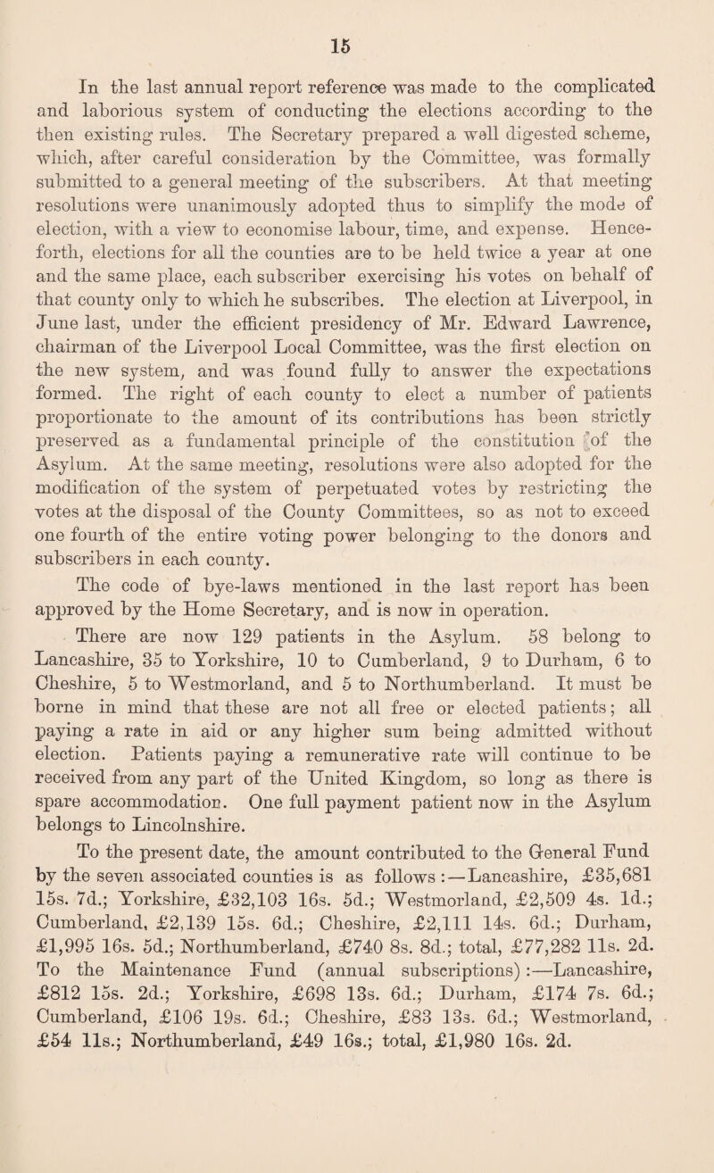 In the last annual report reference was made to the complicated and laborious system of conducting the elections according to the then existing rules. The Secretary prepared a well digested scheme, which, after careful consideration by the Committee, was formally submitted to a general meeting of the subscribers. At that meeting resolutions were unanimously adopted thus to simplify the mode of election, with a view to economise labour, time, and expense. Hence¬ forth, elections for all the counties are to be held twice a year at one and the same place, each subscriber exercising his votes on behalf of that county only to which he subscribes. The election at Liverpool, in June last, under the efficient presidency of Mr. Edward Lawrence, chairman of the Liverpool Local Committee, was the first election on the new system, and was found fully to answer the expectations formed. The right of each county to elect a number of patients proportionate to the amount of its contributions has been strictly preserved as a fundamental principle of the constitution of the Asylum. At the same meeting, resolutions were also adopted for the modification of the system of perpetuated votes by restricting the votes at the disposal of the County Committees, so as not to exceed one fourth of the entire voting power belonging to the donors and subscribers in each county. The code of bye-laws mentioned in the last report has been approved by the Home Secretary, and is now in operation. There are now 129 patients in the Asylum. 58 belong to Lancashire, 35 to Yorkshire, 10 to Cumberland, 9 to Durham, 6 to Cheshire, 5 to Westmorland, and 5 to Northumberland. It must be borne in mind that these are not all free or elected patients; all paying a rate in aid or any higher sum being admitted without election. Patients paying a remunerative rate will continue to be received from any part of the United Kingdom, so long as there is spare accommodation. One full payment patient now in the Asylum belongs to Lincolnshire. To the present date, the amount contributed to the General Fund by the seven associated counties is as follows :—Lancashire, £35,681 15s. 7d.; Yorkshire, £32,103 16s. 5d.; Westmorland, £2,509 4s. Id.; Cumberland, £2,139 15s. 6d.; Cheshire, £2,111 14s. 6d.; Durham, £1,995 16s. 5d.; Northumberland, £740 8s. 8d.; total, £77,282 11s. 2d. To the Maintenance Fund (annual subscriptions) :—Lancashire, £812 15s. 2d.; Yorkshire, £698 13s. 6d.; Durham, £174 7s. 6d.; Cumberland, £106 19s. 6d.; Cheshire, £83 13s. 6d.; Westmorland, £54 11s.; Northumberland, £49 16s.; total, £1,980 16s. 2d.