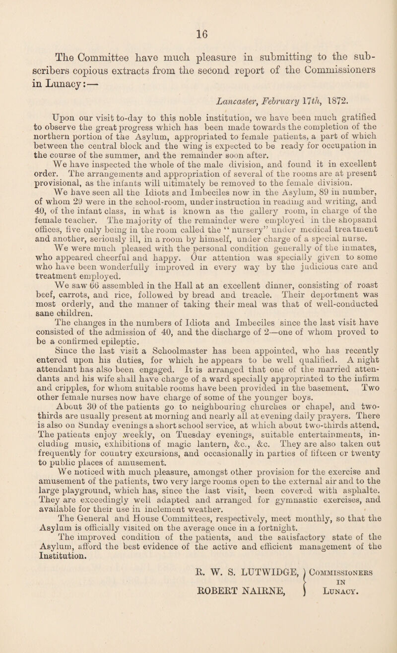 The Committee have much pleasure in submitting to the sub¬ scribers copious extracts from the second report of the Commissioners in Lunacy: — Lancaster, February VIth, 1872. Upon our visit to-day to this noble institution, we have been much gratified to observe the great progress which has been made towar ds the completion of the northern portion of the Asylum, appropriated to female patients, a part of which between the central block and the wing is expected to be ready for occupation in the course of the summer, and the remainder soon after. We have inspected the whole of the male division, and found it in excellent order. The arrangements and appropriation of several of the rooms are at present provisional, as the infants will ultimately be removed to the female division. We have seen all the Idiots and Imbeciles now in the Asylum, 89 in number, of whom 29 were in the school-room, under instruction in reading and writing, and 40, of the infant class, in what is known as the gallery room, in charge of the female teacher. The majority of the remainder were employed in the shopsand offices, five only being in the room called the “ nursery” under medical treatment and another, seriously ill, in a room by himself, under charge of a special nurse. We were much pleased with the personal condition generally of the inmates, who appeared cheerful and happy. Our attention was specially given to some who have been wonderfully improved in every way by the judicious care and treatment employed. We saw t>6 assembled in the Hall at an excellent dinner, consisting of roast beef, carrots, and rice, followed by bread and treacle. Their deportment was most orderly, and the manner of taking their meal was that of well-conducted sane children. The changes in the numbers of Idiots and Imbeciles since the last visit have consisted of the admission of 40, and the discharge of 2—one of whom proved to be a confirmed epileptic. Since the last visit a Schoolmaster has been appointed, who has recently entered upon his duties, for which he appears to be well qualified. A night attendant has also been engaged. It is arranged that one of the married atten¬ dants and his wife shall have charge of a ward specially appropriated to the infirm and cripples, for whom suitable rooms have been provided in the ba,sement. Two other female nurses now have charge of some of the younger boys. About 30 of the patients go to neighbouring churches or chapel, and two- thirds are usually present at morning and nearly all at evening daily prayers. There is also on Sunday evenings a short school service, at which about two-thirds attend. The patients enjoy .weekly, on Tuesday evenings, suitable entertainments, in¬ cluding music, exhibitions of magic lantern, &c., &c. They are also taken out frequently for country excursions, and occasionally in parties of fifteen or twenty to public places of amusement. We noticed with much pleasure, amongst other provision for the exercise and amusement of the patients, two very large rooms open to the external air and to the large playground, which has, since the last visit, been covered with asphalte. They are exceedingly well adapted and arranged for gymnastic exercises, and available for their use in inclement weather. The General and House Committees, respectively, meet monthly, so that the Asylum is officially visited on the average once in a fortnight. The improved condition of the patients, and the satisfactory state of the Asylum, afford the best evidence of the active and efficient management of the Institution. It. W. S. LUTWIDGE, ) Commissioners > IN ROBERT NAIRNE, ) Lunacy.