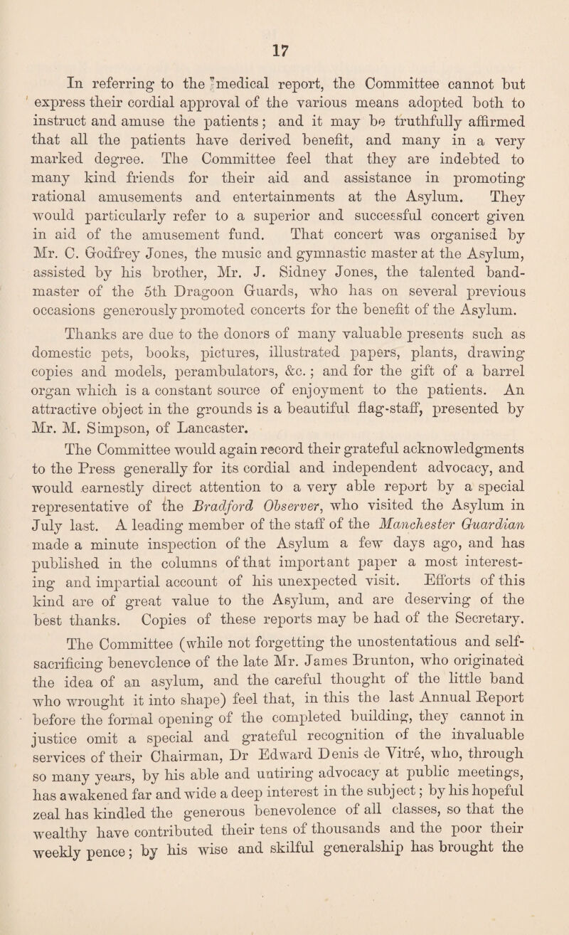 In referring to the ’medical report, the Committee cannot bnt express their cordial approval of the various means adopted both to instruct and amuse the patients; and it may be truthfully affirmed that all the patients have derived benefit, and many in a very marked degree. The Committee feel that they are indebted to many kind friends for their aid and assistance in promoting rational amusements and entertainments at the Asylum. They would particularly refer to a superior and successful concert given in aid of the amusement fund. That concert was organised by Mr. C. Godfrey Jones, the music and gymnastic master at the Asylum, assisted by his brother, Mr. J. Sidney Jones, the talented band¬ master of the 5th Dragoon Guards, who has on several previous occasions generously promoted concerts for the benefit of the Asylum. Thanks are due to the donors of many valuable presents such as domestic pets, books, pictures, illustrated papers, plants, drawing copies and models, perambulators, &c.; and for the gift of a barrel organ which is a constant source of enjoyment to the patients. An attractive object in the grounds is a beautiful flag-staff, presented by Mr. M. Simpson, of Lancaster. The Committee would again record their grateful acknowledgments to the Press generally for its cordial and independent advocacy, and would .earnestly direct attention to a very able report by a special representative of the Bradford Observer, who visited the Asylum in July last. A leading member of the staff of the Manchester Guardian made a minute inspection of the Asylum a few days ago, and has published in the columns of that important paper a most interest¬ ing and impartial account of his unexpected visit. Efforts of this kind are of great value to the Asylum, and are deserving of the best thanks. Copies of these reports may be had of the Secretary. The Committee (while not forgetting the unostentatious and self- sacrificing benevolence of the late Mr. James Brunton, who originated the idea of an asylum, and the careful thought of the little band who wrought it into shape) feel that, in this the last Annual Beport before the formal opening of the completed building, they cannot in justice omit a special and grateful recognition of the invaluable services of their Chairman, Dr Edward Denis de Mitre, who, through so many years, bv his able and untiring advocacy at public meetings, has awakened far and wide a deep interest in the subject, by his hopeful zeal has kindled the generous benevolence of all classes, so that the wealthy have contributed their tens of thousands and the poor their weekly pence; by his wise and skilful generalship has brought the