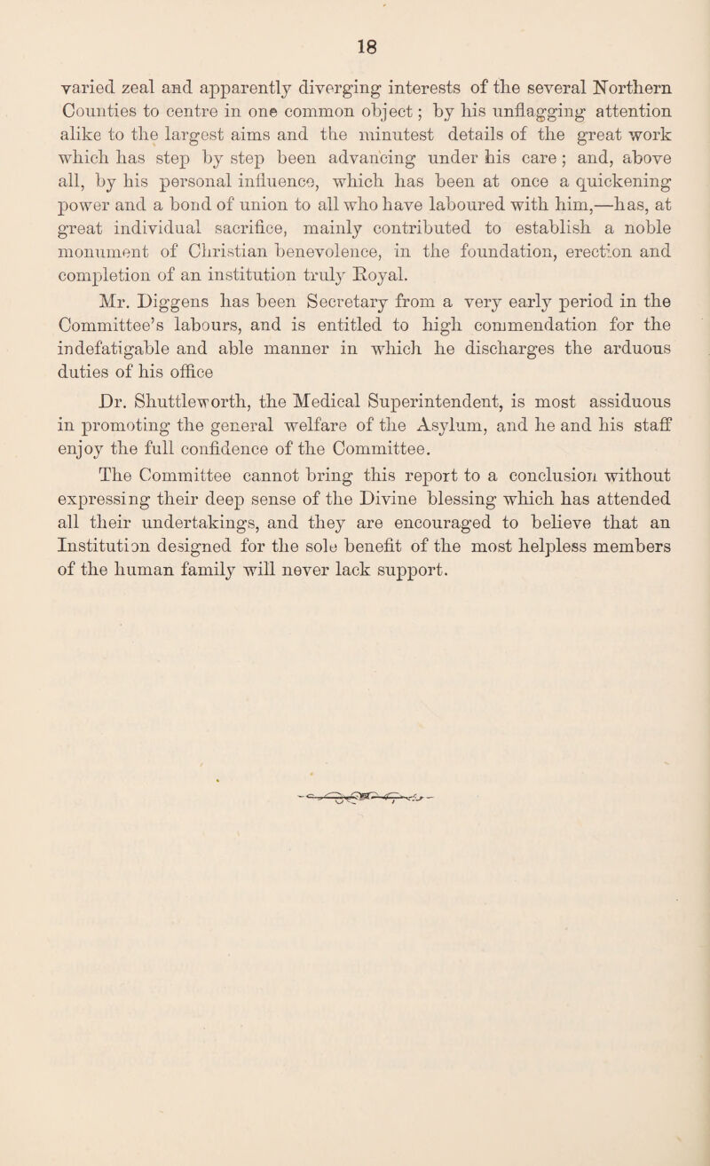 varied zeal and apparently diverging interests of the several Northern Comities to centre in one common object; by his unflagging attention alike to the largest aims and the minutest details of the great work which has step by step been advancing under his care; and, above all, by his personal influence, which has been at once a quickening power and a bond of union to all who have laboured with him,—has, at great individual sacrifice, mainly contributed to establish a noble monument of Christian benevolence, in the foundation, erection and completion of an institution truly Royal. Mr. Diggens lias been Secretary from a very early period in the Committee’s labours, and is entitled to high commendation for the indefatigable and able manner in which he discharges the arduous duties of his office Dr. Shuttleworth, the Medical Superintendent, is most assiduous in promoting the general welfare of the Asylum, and he and his staff enjoy the full confidence of the Committee. The Committee cannot bring this report to a conclusion without expressing their deep sense of the Divine blessing which has attended all their undertakings, and they are encouraged to believe that an Institution designed for the sole benefit of the most helpless members of the human family will never lack support.