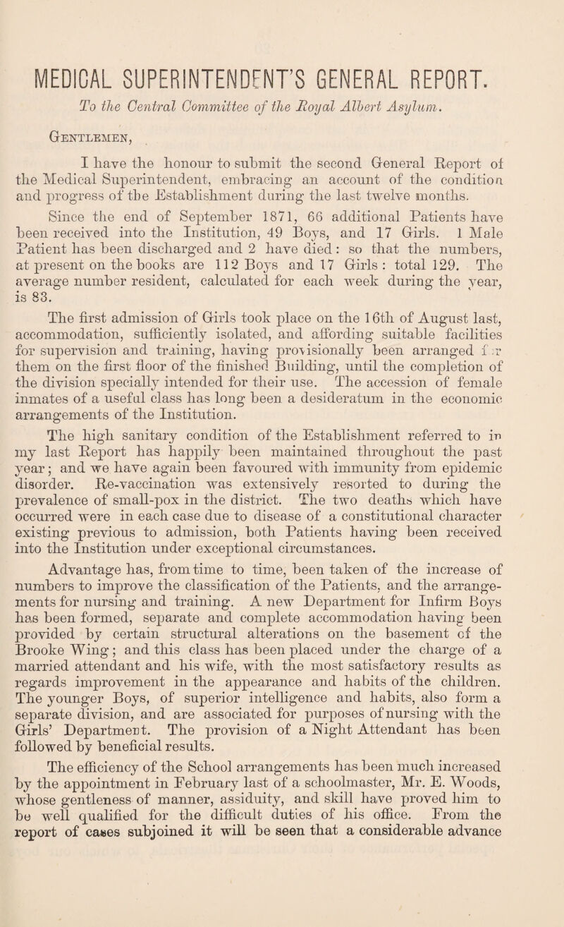 MEDICAL SUPERINTENDENT’S GENERAL REPORT. To the Central Committee of the Royal Albert Asylum. Gentlemen, I have the honour to submit the second General Report of the Medical Superintendent, embracing an account of the condition and progress of tlie Establishment during the last twelve months. Since the end of September 1871, 66 additional Patients have been received into the Institution, 49 Boys, and 17 Girls. 1 Male Patient has been discharged and 2 have died : so that the numbers, at present on the books are 112 Boys and 17 Girls: total 129. The average number resident, calculated for each week during the year, is 83. The first admission of Girls took place on the 16tli of August last, accommodation, sufficiently isolated, and affording suitable facilities for supervision and training, having provisionally been arranged f ;r them on the first floor of the finished Building, until the completion of the division specially intended for their use. The accession of female inmates of a useful class has long been a desideratum in the economic arrangements of the Institution. The high sanitary condition of the Establishment referred to in my last Report has happily been maintained throughout the past year; and we have again been favoured with immunity from epidemic disorder. Re-vaccination was extensively resorted to during the prevalence of small-pox in the district. The two deaths which have occurred were in each case due to disease of a constitutional character existing previous to admission, both Patients having been received into the Institution under exceptional circumstances. Advantage has, from time to time, been taken of the increase of numbers to improve the classification of the Patients, and the arrange¬ ments for nursing and training. A new Department for Infirm Boys has been formed, separate and complete accommodation having been provided by certain structural alterations on the basement of the Brooke Wing; and this class has been placed under the charge of a married attendant and his wife, with the most satisfactory results as regards improvement in the appearance and habits of the children. The younger Boys, of superior intelligence and habits, also form a separate division, and are associated for purposes of nursing with the Girls’ Department. The provision of a Right Attendant has been followed by beneficial results. The efficiency of the School arrangements has been much increased by the appointment in Eebruary last of a schoolmaster, Mr. E. Woods, whose gentleness of manner, assiduity, and skill have proved him to bo well qualified for the difficult duties of his office. From the report of cases subjoined it will be seen that a considerable advance